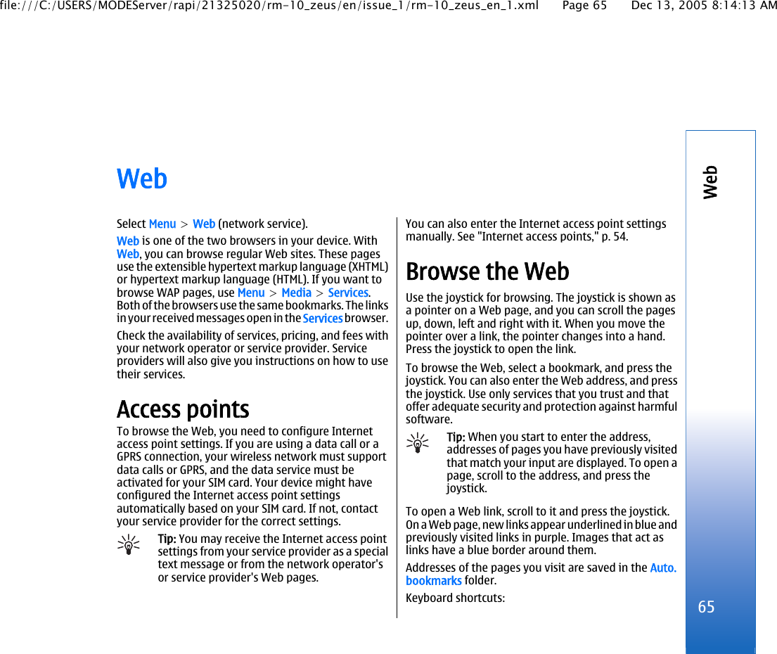 WebSelect Menu &gt; Web (network service).Web is one of the two browsers in your device. WithWeb, you can browse regular Web sites. These pagesuse the extensible hypertext markup language (XHTML)or hypertext markup language (HTML). If you want tobrowse WAP pages, use Menu &gt; Media &gt; Services.Both of the browsers use the same bookmarks. The linksin your received messages open in the Services browser.Check the availability of services, pricing, and fees withyour network operator or service provider. Serviceproviders will also give you instructions on how to usetheir services.Access pointsTo browse the Web, you need to configure Internetaccess point settings. If you are using a data call or aGPRS connection, your wireless network must supportdata calls or GPRS, and the data service must beactivated for your SIM card. Your device might haveconfigured the Internet access point settingsautomatically based on your SIM card. If not, contactyour service provider for the correct settings.Tip: You may receive the Internet access pointsettings from your service provider as a specialtext message or from the network operator&apos;sor service provider&apos;s Web pages.You can also enter the Internet access point settingsmanually. See &quot;Internet access points,&quot; p. 54.Browse the WebUse the joystick for browsing. The joystick is shown asa pointer on a Web page, and you can scroll the pagesup, down, left and right with it. When you move thepointer over a link, the pointer changes into a hand.Press the joystick to open the link.To browse the Web, select a bookmark, and press thejoystick. You can also enter the Web address, and pressthe joystick. Use only services that you trust and thatoffer adequate security and protection against harmfulsoftware.Tip: When you start to enter the address,addresses of pages you have previously visitedthat match your input are displayed. To open apage, scroll to the address, and press thejoystick.To open a Web link, scroll to it and press the joystick.On a Web page, new links appear underlined in blue andpreviously visited links in purple. Images that act aslinks have a blue border around them.Addresses of the pages you visit are saved in the Auto.bookmarks folder.Keyboard shortcuts: 65Webfile:///C:/USERS/MODEServer/rapi/21325020/rm-10_zeus/en/issue_1/rm-10_zeus_en_1.xml Page 65 Dec 13, 2005 8:14:13 AM