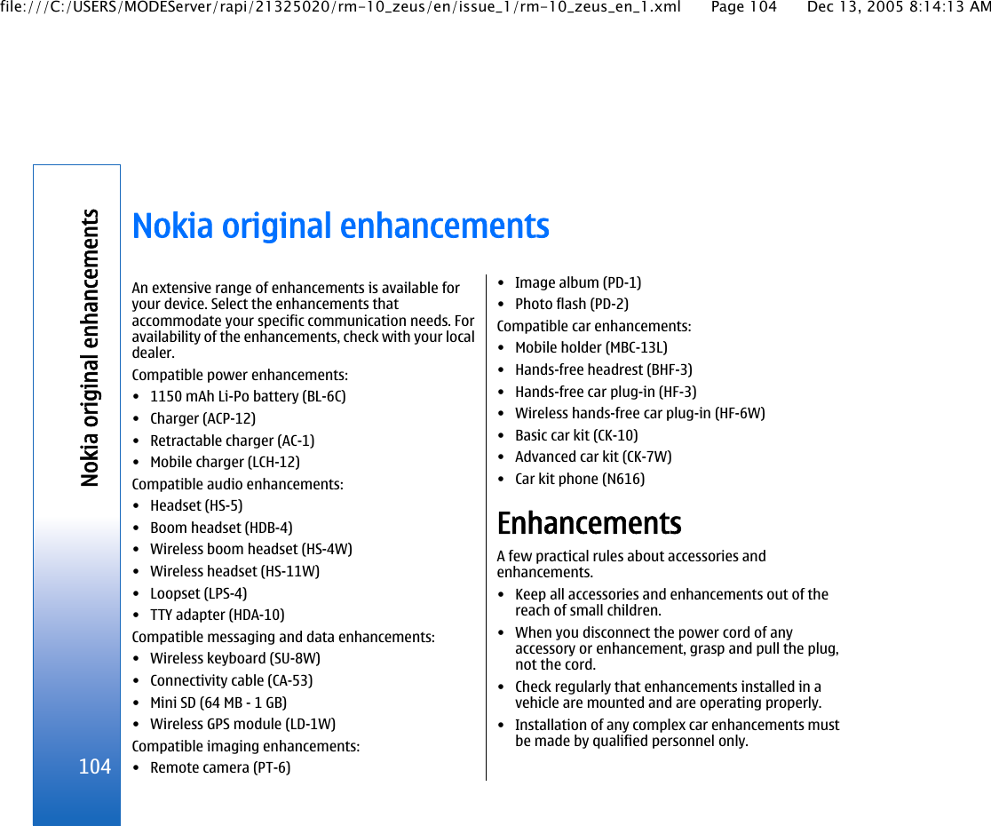 Nokia original enhancementsAn extensive range of enhancements is available foryour device. Select the enhancements thataccommodate your specific communication needs. Foravailability of the enhancements, check with your localdealer.Compatible power enhancements:• 1150 mAh Li-Po battery (BL-6C)• Charger (ACP-12)• Retractable charger (AC-1)• Mobile charger (LCH-12)Compatible audio enhancements:• Headset (HS-5)• Boom headset (HDB-4)• Wireless boom headset (HS-4W)• Wireless headset (HS-11W)• Loopset (LPS-4)• TTY adapter (HDA-10)Compatible messaging and data enhancements:• Wireless keyboard (SU-8W)• Connectivity cable (CA-53)• Mini SD (64 MB - 1 GB)• Wireless GPS module (LD-1W)Compatible imaging enhancements:• Remote camera (PT-6)• Image album (PD-1)• Photo flash (PD-2)Compatible car enhancements:• Mobile holder (MBC-13L)• Hands-free headrest (BHF-3)• Hands-free car plug-in (HF-3)• Wireless hands-free car plug-in (HF-6W)• Basic car kit (CK-10)• Advanced car kit (CK-7W)• Car kit phone (N616)EnhancementsA few practical rules about accessories andenhancements.• Keep all accessories and enhancements out of thereach of small children.• When you disconnect the power cord of anyaccessory or enhancement, grasp and pull the plug,not the cord.• Check regularly that enhancements installed in avehicle are mounted and are operating properly.• Installation of any complex car enhancements mustbe made by qualified personnel only.104Nokia original enhancementsfile:///C:/USERS/MODEServer/rapi/21325020/rm-10_zeus/en/issue_1/rm-10_zeus_en_1.xml Page 104 Dec 13, 2005 8:14:13 AM