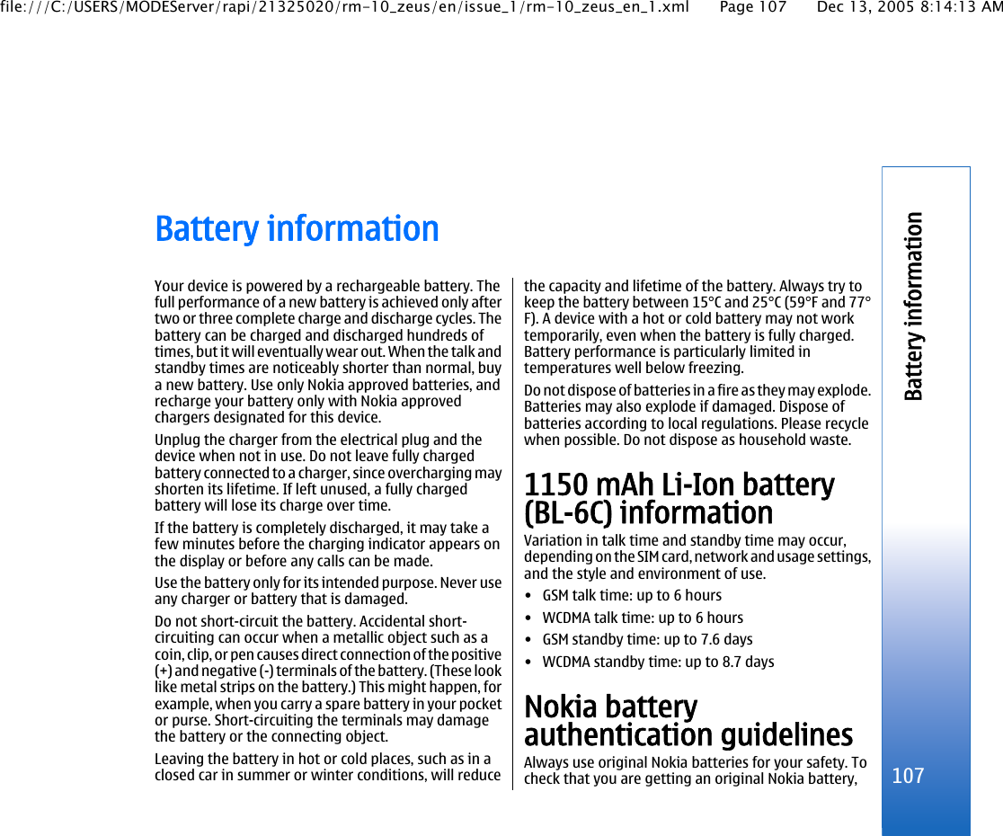 Battery informationYour device is powered by a rechargeable battery. Thefull performance of a new battery is achieved only aftertwo or three complete charge and discharge cycles. Thebattery can be charged and discharged hundreds oftimes, but it will eventually wear out. When the talk andstandby times are noticeably shorter than normal, buya new battery. Use only Nokia approved batteries, andrecharge your battery only with Nokia approvedchargers designated for this device.Unplug the charger from the electrical plug and thedevice when not in use. Do not leave fully chargedbattery connected to a charger, since overcharging mayshorten its lifetime. If left unused, a fully chargedbattery will lose its charge over time.If the battery is completely discharged, it may take afew minutes before the charging indicator appears onthe display or before any calls can be made.Use the battery only for its intended purpose. Never useany charger or battery that is damaged.Do not short-circuit the battery. Accidental short-circuiting can occur when a metallic object such as acoin, clip, or pen causes direct connection of the positive(+) and negative (-) terminals of the battery. (These looklike metal strips on the battery.) This might happen, forexample, when you carry a spare battery in your pocketor purse. Short-circuiting the terminals may damagethe battery or the connecting object.Leaving the battery in hot or cold places, such as in aclosed car in summer or winter conditions, will reducethe capacity and lifetime of the battery. Always try tokeep the battery between 15°C and 25°C (59°F and 77°F). A device with a hot or cold battery may not worktemporarily, even when the battery is fully charged.Battery performance is particularly limited intemperatures well below freezing.Do not dispose of batteries in a fire as they may explode.Batteries may also explode if damaged. Dispose ofbatteries according to local regulations. Please recyclewhen possible. Do not dispose as household waste.1150 mAh Li-Ion battery(BL-6C) informationVariation in talk time and standby time may occur,depending on the SIM card, network and usage settings,and the style and environment of use.• GSM talk time: up to 6 hours• WCDMA talk time: up to 6 hours• GSM standby time: up to 7.6 days• WCDMA standby time: up to 8.7 daysNokia batteryauthentication guidelinesAlways use original Nokia batteries for your safety. Tocheck that you are getting an original Nokia battery, 107Battery informationfile:///C:/USERS/MODEServer/rapi/21325020/rm-10_zeus/en/issue_1/rm-10_zeus_en_1.xml Page 107 Dec 13, 2005 8:14:13 AM