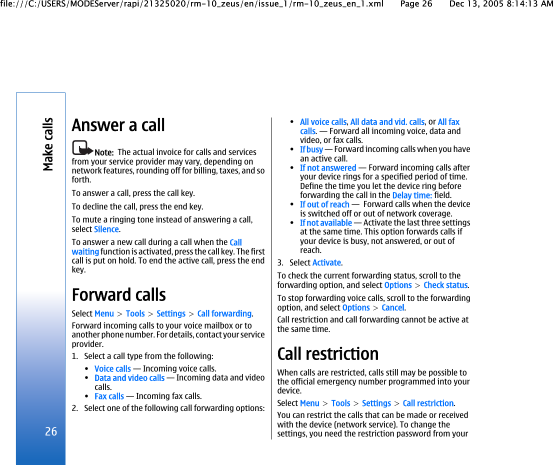 Answer a callNote:  The actual invoice for calls and servicesfrom your service provider may vary, depending onnetwork features, rounding off for billing, taxes, and soforth.To answer a call, press the call key.To decline the call, press the end key.To mute a ringing tone instead of answering a call,select Silence.To answer a new call during a call when the Callwaiting function is activated, press the call key. The firstcall is put on hold. To end the active call, press the endkey.Forward callsSelect Menu &gt; Tools &gt; Settings &gt; Call forwarding.Forward incoming calls to your voice mailbox or toanother phone number. For details, contact your serviceprovider.1. Select a call type from the following:•Voice calls — Incoming voice calls.•Data and video calls — Incoming data and videocalls.•Fax calls — Incoming fax calls.2. Select one of the following call forwarding options:•All voice calls, All data and vid. calls, or All faxcalls. — Forward all incoming voice, data andvideo, or fax calls.•If busy — Forward incoming calls when you havean active call.•If not answered — Forward incoming calls afteryour device rings for a specified period of time.Define the time you let the device ring beforeforwarding the call in the Delay time: field.•If out of reach —  Forward calls when the deviceis switched off or out of network coverage.•If not available — Activate the last three settingsat the same time. This option forwards calls ifyour device is busy, not answered, or out ofreach.3. Select Activate.To check the current forwarding status, scroll to theforwarding option, and select Options &gt; Check status.To stop forwarding voice calls, scroll to the forwardingoption, and select Options &gt; Cancel.Call restriction and call forwarding cannot be active atthe same time.Call restrictionWhen calls are restricted, calls still may be possible tothe official emergency number programmed into yourdevice.Select Menu &gt; Tools &gt; Settings &gt; Call restriction.You can restrict the calls that can be made or receivedwith the device (network service). To change thesettings, you need the restriction password from your26Make callsfile:///C:/USERS/MODEServer/rapi/21325020/rm-10_zeus/en/issue_1/rm-10_zeus_en_1.xml Page 26 Dec 13, 2005 8:14:13 AMfile:///C:/USERS/MODEServer/rapi/21325020/rm-10_zeus/en/issue_1/rm-10_zeus_en_1.xml Page 26 Dec 13, 2005 8:14:13 AM