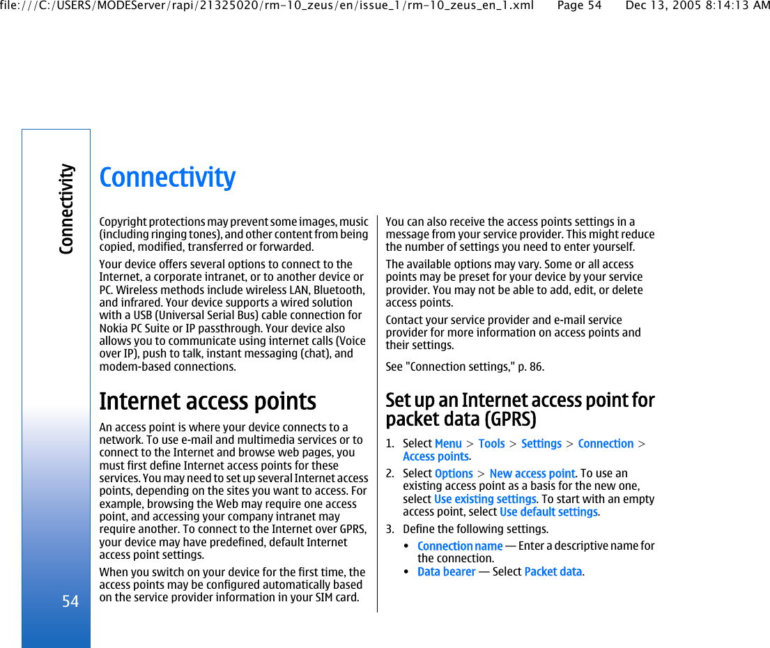 ConnectivityCopyright protections may prevent some images, music(including ringing tones), and other content from beingcopied, modified, transferred or forwarded.Your device offers several options to connect to theInternet, a corporate intranet, or to another device orPC. Wireless methods include wireless LAN, Bluetooth,and infrared. Your device supports a wired solutionwith a USB (Universal Serial Bus) cable connection forNokia PC Suite or IP passthrough. Your device alsoallows you to communicate using internet calls (Voiceover IP), push to talk, instant messaging (chat), andmodem-based connections.Internet access pointsAn access point is where your device connects to anetwork. To use e-mail and multimedia services or toconnect to the Internet and browse web pages, youmust first define Internet access points for theseservices. You may need to set up several Internet accesspoints, depending on the sites you want to access. Forexample, browsing the Web may require one accesspoint, and accessing your company intranet mayrequire another. To connect to the Internet over GPRS,your device may have predefined, default Internetaccess point settings.When you switch on your device for the first time, theaccess points may be configured automatically basedon the service provider information in your SIM card.You can also receive the access points settings in amessage from your service provider. This might reducethe number of settings you need to enter yourself.The available options may vary. Some or all accesspoints may be preset for your device by your serviceprovider. You may not be able to add, edit, or deleteaccess points.Contact your service provider and e-mail serviceprovider for more information on access points andtheir settings.See &quot;Connection settings,&quot; p. 86.Set up an Internet access point forpacket data (GPRS)1. Select Menu &gt; Tools &gt; Settings &gt; Connection &gt;Access points.2. Select Options &gt; New access point. To use anexisting access point as a basis for the new one,select Use existing settings. To start with an emptyaccess point, select Use default settings.3. Define the following settings.•Connection name — Enter a descriptive name forthe connection.•Data bearer — Select Packet data.54Connectivityfile:///C:/USERS/MODEServer/rapi/21325020/rm-10_zeus/en/issue_1/rm-10_zeus_en_1.xml Page 54 Dec 13, 2005 8:14:13 AM