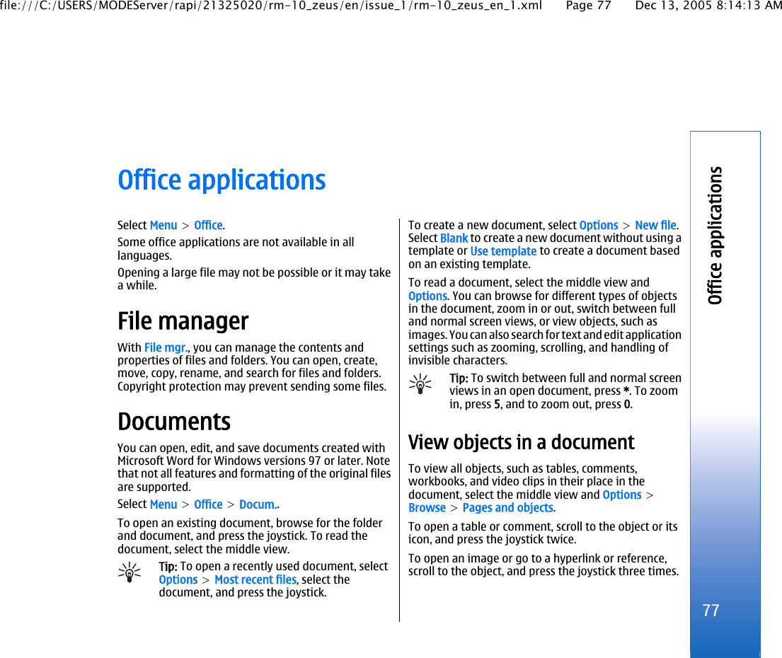 Office applicationsSelect Menu &gt; Office.Some office applications are not available in alllanguages.Opening a large file may not be possible or it may takea while.File managerWith File mgr., you can manage the contents andproperties of files and folders. You can open, create,move, copy, rename, and search for files and folders.Copyright protection may prevent sending some files.DocumentsYou can open, edit, and save documents created withMicrosoft Word for Windows versions 97 or later. Notethat not all features and formatting of the original filesare supported.Select Menu &gt; Office &gt; Docum..To open an existing document, browse for the folderand document, and press the joystick. To read thedocument, select the middle view.Tip: To open a recently used document, selectOptions &gt; Most recent files, select thedocument, and press the joystick.To create a new document, select Options &gt; New file.Select Blank to create a new document without using atemplate or Use template to create a document basedon an existing template.To read a document, select the middle view andOptions. You can browse for different types of objectsin the document, zoom in or out, switch between fulland normal screen views, or view objects, such asimages. You can also search for text and edit applicationsettings such as zooming, scrolling, and handling ofinvisible characters.Tip: To switch between full and normal screenviews in an open document, press *. To zoomin, press 5, and to zoom out, press 0.View objects in a documentTo view all objects, such as tables, comments,workbooks, and video clips in their place in thedocument, select the middle view and Options &gt;Browse &gt; Pages and objects.To open a table or comment, scroll to the object or itsicon, and press the joystick twice.To open an image or go to a hyperlink or reference,scroll to the object, and press the joystick three times.77Office applicationsfile:///C:/USERS/MODEServer/rapi/21325020/rm-10_zeus/en/issue_1/rm-10_zeus_en_1.xml Page 77 Dec 13, 2005 8:14:13 AM