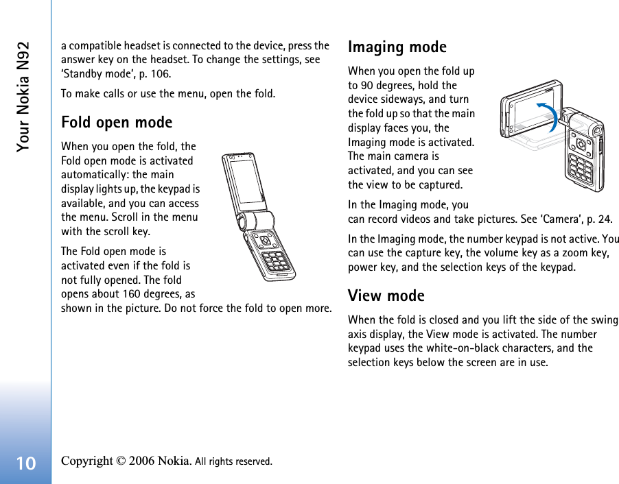 Your Nokia N9210 Copyright © 2006 Nokia. All rights reserved. a compatible headset is connected to the device, press the answer key on the headset. To change the settings, see ‘Standby mode’, p. 106.To make calls or use the menu, open the fold.Fold open modeWhen you open the fold, the Fold open mode is activated automatically: the main display lights up, the keypad is available, and you can access the menu. Scroll in the menu with the scroll key.The Fold open mode is activated even if the fold is not fully opened. The fold opens about 160 degrees, as shown in the picture. Do not force the fold to open more.Imaging modeWhen you open the fold up to 90 degrees, hold the device sideways, and turn the fold up so that the main display faces you, the Imaging mode is activated. The main camera is activated, and you can see the view to be captured. In the Imaging mode, you can record videos and take pictures. See ‘Camera’, p. 24.In the Imaging mode, the number keypad is not active. You can use the capture key, the volume key as a zoom key, power key, and the selection keys of the keypad.View modeWhen the fold is closed and you lift the side of the swing axis display, the View mode is activated. The number keypad uses the white-on-black characters, and the selection keys below the screen are in use.