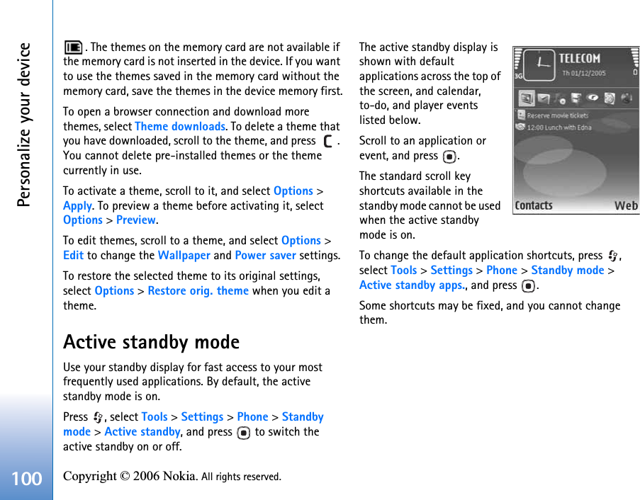 Personalize your device100 Copyright © 2006 Nokia. All rights reserved. . The themes on the memory card are not available if the memory card is not inserted in the device. If you want to use the themes saved in the memory card without the memory card, save the themes in the device memory first.To open a browser connection and download more themes, select Theme downloads. To delete a theme that you have downloaded, scroll to the theme, and press  . You cannot delete pre-installed themes or the theme currently in use.To activate a theme, scroll to it, and select Options &gt; Apply. To preview a theme before activating it, select Options &gt; Preview.To edit themes, scroll to a theme, and select Options &gt; Edit to change the Wallpaper and Power saver settings.To restore the selected theme to its original settings, select Options &gt; Restore orig. theme when you edit a theme.Active standby modeUse your standby display for fast access to your most frequently used applications. By default, the active standby mode is on.Press , select Tools &gt; Settings &gt; Phone &gt; Standby mode &gt; Active standby, and press   to switch the active standby on or off.The active standby display is shown with default applications across the top of the screen, and calendar, to-do, and player events listed below.Scroll to an application or event, and press  .The standard scroll key shortcuts available in the standby mode cannot be used when the active standby mode is on.To change the default application shortcuts, press  , select Tools &gt; Settings &gt; Phone &gt; Standby mode &gt; Active standby apps., and press  .Some shortcuts may be fixed, and you cannot change them.