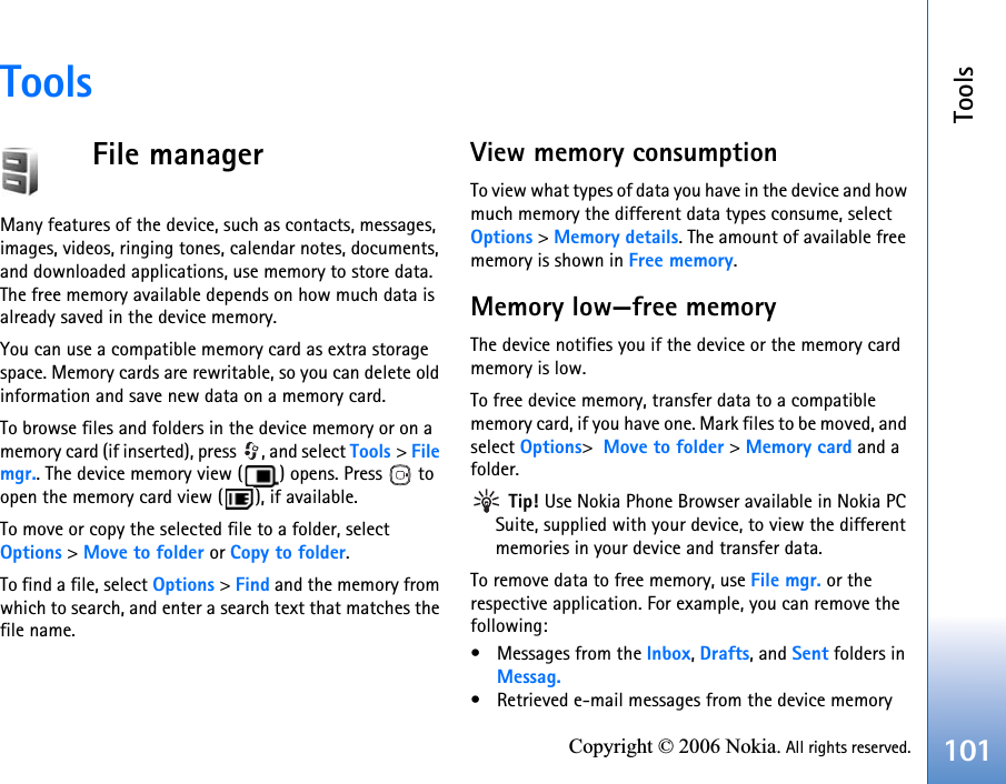 Tools101Copyright © 2006 Nokia. All rights reserved.ToolsFile managerMany features of the device, such as contacts, messages, images, videos, ringing tones, calendar notes, documents, and downloaded applications, use memory to store data. The free memory available depends on how much data is already saved in the device memory.You can use a compatible memory card as extra storage space. Memory cards are rewritable, so you can delete old information and save new data on a memory card.To browse files and folders in the device memory or on a memory card (if inserted), press  , and select Tools &gt; File mgr.. The device memory view ( ) opens. Press   to open the memory card view ( ), if available.To move or copy the selected file to a folder, select Options &gt; Move to folder or Copy to folder.To find a file, select Options &gt; Find and the memory from which to search, and enter a search text that matches the file name.View memory consumptionTo view what types of data you have in the device and how much memory the different data types consume, select Options &gt; Memory details. The amount of available free memory is shown in Free memory.Memory low—free memoryThe device notifies you if the device or the memory card memory is low.To free device memory, transfer data to a compatible memory card, if you have one. Mark files to be moved, and select Options&gt;  Move to folder &gt; Memory card and a folder. Tip! Use Nokia Phone Browser available in Nokia PC Suite, supplied with your device, to view the different memories in your device and transfer data.To remove data to free memory, use File mgr. or the respective application. For example, you can remove the following:• Messages from the Inbox, Drafts, and Sent folders in Messag.• Retrieved e-mail messages from the device memory