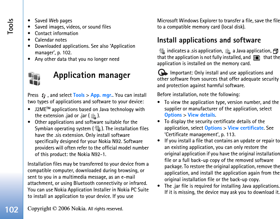 Tools102 Copyright © 2006 Nokia. All rights reserved. • Saved Web pages• Saved images, videos, or sound files• Contact information•Calendar notes• Downloaded applications. See also ‘Application manager’, p. 102.• Any other data that you no longer needApplication managerPress  , and select Tools &gt; App. mgr.. You can install two types of applications and software to your device:•J2METM applications based on Java technology with the extension .jad or .jar ( ). • Other applications and software suitable for the Symbian operating system ( ). The installation files have the .sis extension. Only install software specifically designed for your Nokia N92. Software providers will often refer to the official model number of this product: the Nokia N92-1.Installation files may be transferred to your device from a compatible computer, downloaded during browsing, or sent to you in a multimedia message, as an e-mail attachment, or using Bluetooth connectivity or infrared. You can use Nokia Application Installer in Nokia PC Suite to install an application to your device. If you use Microsoft Windows Explorer to transfer a file, save the file to a compatible memory card (local disk).Install applications and software   indicates a .sis application,   a Java application,   that the application is not fully installed, and    that the application is installed on the memory card. Important: Only install and use applications and other software from sources that offer adequate security and protection against harmful software.Before installation, note the following:• To view the application type, version number, and the supplier or manufacturer of the application, select Options &gt; View details.• To display the security certificate details of the application, select Options &gt; View certificate. See ‘Certificate management’, p. 113.• If you install a file that contains an update or repair to an existing application, you can only restore the original application if you have the original installation file or a full back-up copy of the removed software package. To restore the original application, remove the application, and install the application again from the original installation file or the back-up copy.• The .jar file is required for installing Java applications. If it is missing, the device may ask you to download it. 