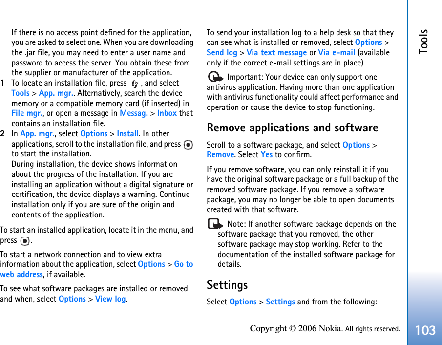 Tools103Copyright © 2006 Nokia. All rights reserved.If there is no access point defined for the application, you are asked to select one. When you are downloading the .jar file, you may need to enter a user name and password to access the server. You obtain these from the supplier or manufacturer of the application.1To locate an installation file, press  , and select Tools &gt; App. mgr.. Alternatively, search the device memory or a compatible memory card (if inserted) in File mgr., or open a message in Messag. &gt; Inbox that contains an installation file.2In App. mgr., select Options &gt; Install. In other applications, scroll to the installation file, and press   to start the installation.During installation, the device shows information about the progress of the installation. If you are installing an application without a digital signature or certification, the device displays a warning. Continue installation only if you are sure of the origin and contents of the application.To start an installed application, locate it in the menu, and press .To start a network connection and to view extra information about the application, select Options &gt; Go to web address, if available.To see what software packages are installed or removed and when, select Options &gt; View log.To send your installation log to a help desk so that they can see what is installed or removed, select Options &gt; Send log &gt; Via text message or Via e-mail (available only if the correct e-mail settings are in place). Important: Your device can only support one antivirus application. Having more than one application with antivirus functionality could affect performance and operation or cause the device to stop functioning.Remove applications and softwareScroll to a software package, and select Options &gt; Remove. Select Yes to confirm.If you remove software, you can only reinstall it if you have the original software package or a full backup of the removed software package. If you remove a software package, you may no longer be able to open documents created with that software. Note: If another software package depends on the software package that you removed, the other software package may stop working. Refer to the documentation of the installed software package for details.SettingsSelect Options &gt; Settings and from the following: