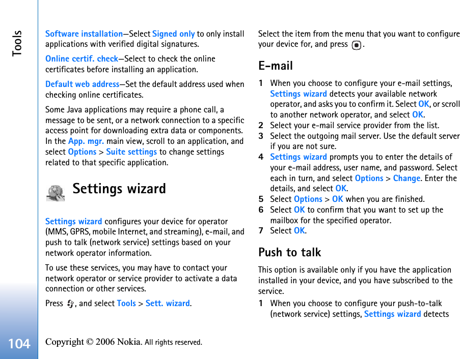 Tools104 Copyright © 2006 Nokia. All rights reserved. Software installation—Select Signed only to only install applications with verified digital signatures.Online certif. check—Select to check the online certificates before installing an application.Default web address—Set the default address used when checking online certificates.Some Java applications may require a phone call, a message to be sent, or a network connection to a specific access point for downloading extra data or components. In the App. mgr. main view, scroll to an application, and select Options &gt; Suite settings to change settings related to that specific application.Settings wizardSettings wizard configures your device for operator (MMS, GPRS, mobile Internet, and streaming), e-mail, and push to talk (network service) settings based on your network operator information.To use these services, you may have to contact your network operator or service provider to activate a data connection or other services.Press  , and select Tools &gt; Sett. wizard.Select the item from the menu that you want to configure your device for, and press  .E-mail1When you choose to configure your e-mail settings, Settings wizard detects your available network operator, and asks you to confirm it. Select OK, or scroll to another network operator, and select OK.2Select your e-mail service provider from the list.3Select the outgoing mail server. Use the default server if you are not sure.4Settings wizard prompts you to enter the details of your e-mail address, user name, and password. Select each in turn, and select Options &gt; Change. Enter the details, and select OK.5Select Options &gt; OK when you are finished.6Select OK to confirm that you want to set up the mailbox for the specified operator.7Select OK.Push to talkThis option is available only if you have the application installed in your device, and you have subscribed to the service.1When you choose to configure your push-to-talk (network service) settings, Settings wizard detects 