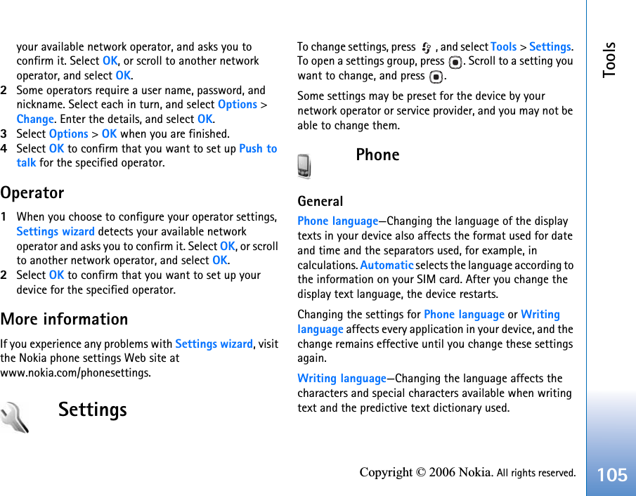 Tools105Copyright © 2006 Nokia. All rights reserved.your available network operator, and asks you to confirm it. Select OK, or scroll to another network operator, and select OK.2Some operators require a user name, password, and nickname. Select each in turn, and select Options &gt; Change. Enter the details, and select OK.3Select Options &gt; OK when you are finished.4Select OK to confirm that you want to set up Push to talk for the specified operator.Operator1When you choose to configure your operator settings, Settings wizard detects your available network operator and asks you to confirm it. Select OK, or scroll to another network operator, and select OK.2Select OK to confirm that you want to set up your device for the specified operator.More informationIf you experience any problems with Settings wizard, visit the Nokia phone settings Web site atwww.nokia.com/phonesettings.SettingsTo change settings, press  , and select Tools &gt; Settings. To open a settings group, press  . Scroll to a setting you want to change, and press  .Some settings may be preset for the device by your network operator or service provider, and you may not be able to change them.PhoneGeneralPhone language—Changing the language of the display texts in your device also affects the format used for date and time and the separators used, for example, in calculations. Automatic selects the language according to the information on your SIM card. After you change the display text language, the device restarts.Changing the settings for Phone language or Writinglanguage affects every application in your device, and the change remains effective until you change these settings again.Writing language—Changing the language affects the characters and special characters available when writing text and the predictive text dictionary used.