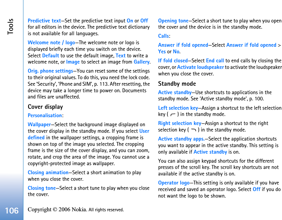 Tools106 Copyright © 2006 Nokia. All rights reserved. Predictive text—Set the predictive text input On or Off for all editors in the device. The predictive text dictionary is not available for all languages.Welcome note / logo—The welcome note or logo is displayed briefly each time you switch on the device. Select Default to use the default image, Text to write a welcome note, or Image to select an image from Gallery.Orig. phone settings—You can reset some of the settings to their original values. To do this, you need the lock code. See ‘Security’, ‘Phone and SIM’, p. 113. After resetting, the device may take a longer time to power on. Documents and files are unaffected.Cover displayPersonalisation:Wallpaper—Select the background image displayed on the cover display in the standby mode. If you select User defined in the wallpaper settings, a cropping frame is shown on top of the image you selected. The cropping frame is the size of the cover display, and you can zoom, rotate, and crop the area of the image. You cannot use a copyright-protected image as wallpaper.Closing animation—Select a short animation to play when you close the cover.Closing tone—Select a short tune to play when you close the cover.Opening tone—Select a short tune to play when you open the cover and the device is in the standby mode.Calls:Answer if fold opened—Select Answer if fold opened &gt; Yes or No.If fold closed—Select End call to end calls by closing the cover, or Activate loudspeaker to activate the loudspeaker when you close the cover.Standby modeActive standby—Use shortcuts to applications in the standby mode. See ‘Active standby mode’, p. 100.Left selection key—Assign a shortcut to the left selection key ( ) in the standby mode.Right selection key—Assign a shortcut to the right selection key ( ) in the standby mode.Active standby apps.—Select the application shortcuts you want to appear in the active standby. This setting is only available if Active standby is on.You can also assign keypad shortcuts for the different presses of the scroll key. The scroll key shortcuts are not available if the active standby is on.Operator logo—This setting is only available if you have received and saved an operator logo. Select Off if you do not want the logo to be shown.