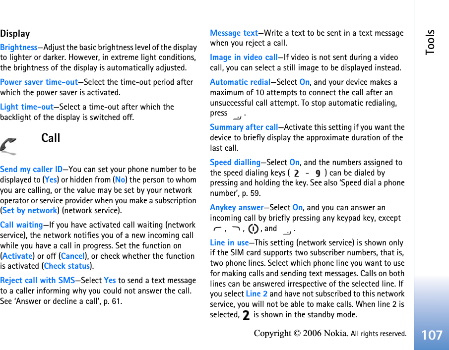 Tools107Copyright © 2006 Nokia. All rights reserved.DisplayBrightness—Adjust the basic brightness level of the display to lighter or darker. However, in extreme light conditions, the brightness of the display is automatically adjusted.Power saver time-out—Select the time-out period after which the power saver is activated.Light time-out—Select a time-out after which the backlight of the display is switched off.CallSend my caller ID—You can set your phone number to be displayed to (Yes) or hidden from (No) the person to whom you are calling, or the value may be set by your network operator or service provider when you make a subscription (Set by network) (network service).Call waiting—If you have activated call waiting (network service), the network notifies you of a new incoming call while you have a call in progress. Set the function on (Activate) or off (Cancel), or check whether the function is activated (Check status).Reject call with SMS—Select Yes to send a text message to a caller informing why you could not answer the call. See ‘Answer or decline a call’, p. 61.Message text—Write a text to be sent in a text message when you reject a call.Image in video call—If video is not sent during a video call, you can select a still image to be displayed instead.Automatic redial—Select On, and your device makes a maximum of 10 attempts to connect the call after an unsuccessful call attempt. To stop automatic redialing, press .Summary after call—Activate this setting if you want the device to briefly display the approximate duration of the last call.Speed dialling—Select On, and the numbers assigned to the speed dialing keys (  -  ) can be dialed by pressing and holding the key. See also ‘Speed dial a phone number’, p. 59.Anykey answer—Select On, and you can answer an incoming call by briefly pressing any keypad key, except , , , and .Line in use—This setting (network service) is shown only if the SIM card supports two subscriber numbers, that is, two phone lines. Select which phone line you want to use for making calls and sending text messages. Calls on both lines can be answered irrespective of the selected line. If you select Line 2 and have not subscribed to this network service, you will not be able to make calls. When line 2 is selected,   is shown in the standby mode.