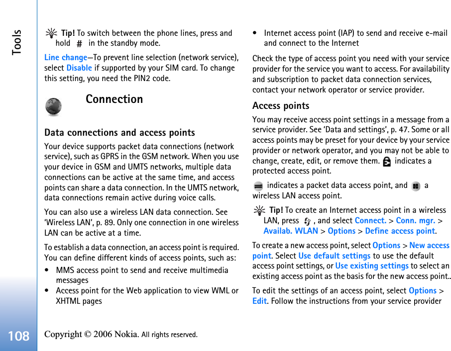 Tools108 Copyright © 2006 Nokia. All rights reserved.  Tip! To switch between the phone lines, press and hold   in the standby mode.Line change—To prevent line selection (network service), select Disable if supported by your SIM card. To change this setting, you need the PIN2 code.ConnectionData connections and access pointsYour device supports packet data connections (network service), such as GPRS in the GSM network. When you use your device in GSM and UMTS networks, multiple data connections can be active at the same time, and access points can share a data connection. In the UMTS network, data connections remain active during voice calls.You can also use a wireless LAN data connection. See ‘Wireless LAN’, p. 89. Only one connection in one wireless LAN can be active at a time.To establish a data connection, an access point is required. You can define different kinds of access points, such as:• MMS access point to send and receive multimedia messages• Access point for the Web application to view WML or XHTML pages• Internet access point (IAP) to send and receive e-mail and connect to the InternetCheck the type of access point you need with your service provider for the service you want to access. For availability and subscription to packet data connection services, contact your network operator or service provider.Access pointsYou may receive access point settings in a message from a service provider. See ‘Data and settings’, p. 47. Some or all access points may be preset for your device by your service provider or network operator, and you may not be able to change, create, edit, or remove them.   indicates a protected access point. indicates a packet data access point, and   a wireless LAN access point. Tip! To create an Internet access point in a wireless LAN, press  , and select Connect. &gt; Conn. mgr. &gt; Availab. WLAN &gt; Options &gt; Define access point.To create a new access point, select Options &gt; New access point. Select Use default settings to use the default access point settings, or Use existing settings to select an existing access point as the basis for the new access point..To edit the settings of an access point, select Options &gt; Edit. Follow the instructions from your service provider