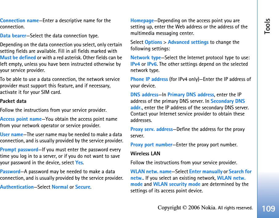 Tools109Copyright © 2006 Nokia. All rights reserved.Connection name—Enter a descriptive name for the connection.Data bearer—Select the data connection type.Depending on the data connection you select, only certain setting fields are available. Fill in all fields marked with Must be defined or with a red asterisk. Other fields can be left empty, unless you have been instructed otherwise by your service provider.To be able to use a data connection, the network service provider must support this feature, and if necessary, activate it for your SIM card.Packet dataFollow the instructions from your service provider.Access point name—You obtain the access point name from your network operator or service provider.User name—The user name may be needed to make a data connection, and is usually provided by the service provider.Prompt password—If you must enter the password every time you log in to a server, or if you do not want to save your password in the device, select Yes.Password—A password may be needed to make a data connection, and is usually provided by the service provider.Authentication—Select Normal or Secure.Homepage—Depending on the access point you are setting up, enter the Web address or the address of the multimedia messaging center.Select Options &gt; Advanced settings to change the following settings:Network type—Select the Internet protocol type to use: IPv4 or IPv6. The other settings depend on the selected network type.Phone IP address (for IPv4 only)—Enter the IP address of your device. DNS address—In Primary DNS address, enter the IP address of the primary DNS server. In Secondary DNS addr., enter the IP address of the secondary DNS server. Contact your Internet service provider to obtain these addresses.Proxy serv. address—Define the address for the proxy server.Proxy port number—Enter the proxy port number.Wireless LANFollow the instructions from your service provider.WLAN netw. name—Select Enter manually or Search for netw.. If you select an existing network, WLAN netw. mode and WLAN security mode are determined by the settings of its access point device.