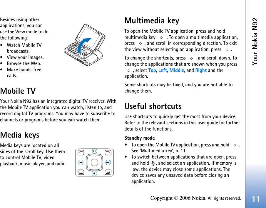 Your Nokia N9211Copyright © 2006 Nokia. All rights reserved.Besides using other applications, you can use the View mode to do the following:• Watch Mobile TV broadcasts.• View your images.•Browse the Web.• Make hands-free calls.Mobile TVYour Nokia N92 has an integrated digital TV receiver. With the Mobile TV application you can watch, listen to, and record digital TV programs. You may have to subscribe to channels or programs before you can watch them.Media keysMedia keys are located on all sides of the scroll key. Use them to control Mobile TV, video playback, music player, and radio. Multimedia keyTo open the Mobile TV application, press and hold multimedia key   . To open a multimedia application, press  , and scroll in corresponding direction. To exit the view without selecting an application, press  .To change the shortcuts, press  , and scroll down. To change the applications that are shown when you press , select Top, Left, Middle, and Right and the application.Some shortcuts may be fixed, and you are not able to change them.Useful shortcutsUse shortcuts to quickly get the most from your device. Refer to the relevant sections in this user guide for further details of the functions.Standby mode• To open the Mobile TV application, press and hold  . See ‘Multimedia key’, p. 11.• To switch between applications that are open, press and hold  , and select an application. If memory is low, the device may close some applications. The device saves any unsaved data before closing an application.