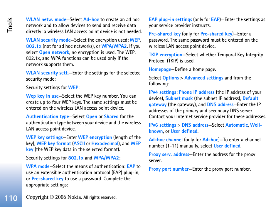 Tools110 Copyright © 2006 Nokia. All rights reserved. WLAN netw. mode—Select Ad-hoc to create an ad hoc network and to allow devices to send and receive data directly; a wireless LAN access point device is not needed.WLAN security mode—Select the encryption used: WEP, 802.1x (not for ad hoc networks), or WPA/WPA2. If you select Open network, no encryption is used. The WEP, 802.1x, and WPA functions can be used only if the network supports them.WLAN security sett.—Enter the settings for the selected security mode:Security settings for WEP:Wep key in use—Select the WEP key number. You can create up to four WEP keys. The same settings must be entered on the wireless LAN access point device.Authentication type—Select Open or Shared for the authentication type between your device and the wireless LAN access point device.WEP key settings—Enter WEP encryption (length of the key), WEP key format (ASCII or Hexadecimal), and WEPkey (the WEP key data in the selected format).Security settings for 802.1x and WPA/WPA2:WPA mode—Select the means of authentication: EAP to use an extensible authentication protocol (EAP) plug-in, or Pre-shared key to use a password. Complete the appropriate settings:EAP plug-in settings (only for EAP)—Enter the settings as your service provider instructs.Pre-shared key (only for Pre-shared key)—Enter a password. The same password must be entered on the wireless LAN access point device.TKIP encryption—Select whether Temporal Key Integrity Protocol (TKIP) is used.Homepage—Define a home page.Select Options &gt; Advanced settings and from the following:IPv4 settings: Phone IP address (the IP address of your device), Subnet mask (the subnet IP address), Default gateway (the gateway), and DNS address—Enter the IP addresses of the primary and secondary DNS server. Contact your Internet service provider for these addresses.IPv6 settings &gt; DNS address—Select Automatic, Well-known, or User defined.Ad-hoc channel (only for Ad-hoc)—To enter a channel number (1-11) manually, select User defined.Proxy serv. address—Enter the address for the proxy server.Proxy port number—Enter the proxy port number.