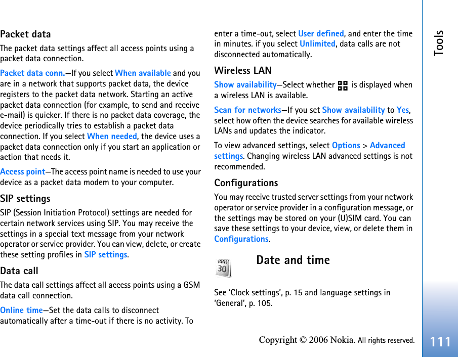 Tools111Copyright © 2006 Nokia. All rights reserved.Packet dataThe packet data settings affect all access points using a packet data connection.Packet data conn.—If you select When available and you are in a network that supports packet data, the device registers to the packet data network. Starting an active packet data connection (for example, to send and receive e-mail) is quicker. If there is no packet data coverage, the device periodically tries to establish a packet data connection. If you select When needed, the device uses a packet data connection only if you start an application or action that needs it.Access point—The access point name is needed to use your device as a packet data modem to your computer.SIP settingsSIP (Session Initiation Protocol) settings are needed for certain network services using SIP. You may receive the settings in a special text message from your network operator or service provider. You can view, delete, or create these setting profiles in SIP settings.Data callThe data call settings affect all access points using a GSM data call connection.Online time—Set the data calls to disconnect automatically after a time-out if there is no activity. To enter a time-out, select User defined, and enter the time in minutes. if you select Unlimited, data calls are not disconnected automatically.Wireless LANShow availability—Select whether   is displayed when a wireless LAN is available.Scan for networks—If you set Show availability to Yes, select how often the device searches for available wireless LANs and updates the indicator.To view advanced settings, select Options &gt; Advanced settings. Changing wireless LAN advanced settings is not recommended.ConfigurationsYou may receive trusted server settings from your network operator or service provider in a configuration message, or the settings may be stored on your (U)SIM card. You can save these settings to your device, view, or delete them in Configurations.Date and timeSee ‘Clock settings’, p. 15 and language settings in ‘General’, p. 105.