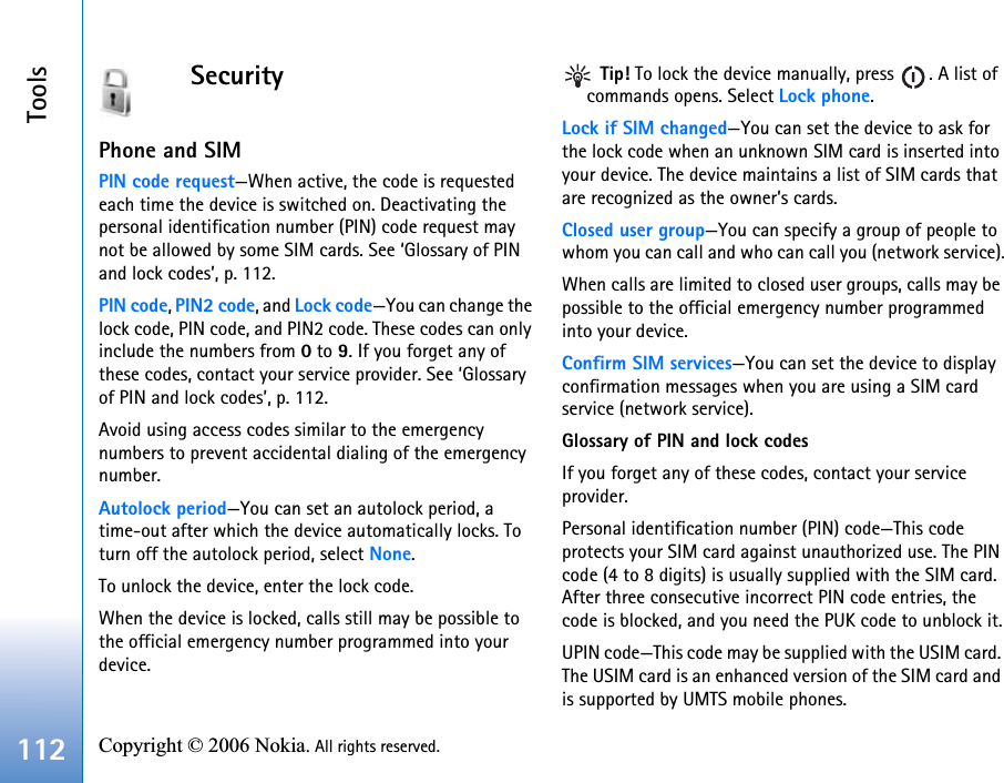 Tools112 Copyright © 2006 Nokia. All rights reserved. SecurityPhone and SIMPIN code request—When active, the code is requested each time the device is switched on. Deactivating the personal identification number (PIN) code request may not be allowed by some SIM cards. See ‘Glossary of PIN and lock codes’, p. 112.PIN code, PIN2 code, and Lock code—You can change the lock code, PIN code, and PIN2 code. These codes can only include the numbers from 0 to 9. If you forget any of these codes, contact your service provider. See ‘Glossary of PIN and lock codes’, p. 112.Avoid using access codes similar to the emergency numbers to prevent accidental dialing of the emergency number.Autolock period—You can set an autolock period, a time-out after which the device automatically locks. To turn off the autolock period, select None.To unlock the device, enter the lock code.When the device is locked, calls still may be possible to the official emergency number programmed into your device. Tip! To lock the device manually, press  . A list of commands opens. Select Lock phone.Lock if SIM changed—You can set the device to ask for the lock code when an unknown SIM card is inserted into your device. The device maintains a list of SIM cards that are recognized as the owner’s cards.Closed user group—You can specify a group of people to whom you can call and who can call you (network service).When calls are limited to closed user groups, calls may be possible to the official emergency number programmed into your device.Confirm SIM services—You can set the device to display confirmation messages when you are using a SIM card service (network service).Glossary of PIN and lock codesIf you forget any of these codes, contact your service provider.Personal identification number (PIN) code—This code protects your SIM card against unauthorized use. The PIN code (4 to 8 digits) is usually supplied with the SIM card. After three consecutive incorrect PIN code entries, the code is blocked, and you need the PUK code to unblock it.UPIN code—This code may be supplied with the USIM card. The USIM card is an enhanced version of the SIM card and is supported by UMTS mobile phones.