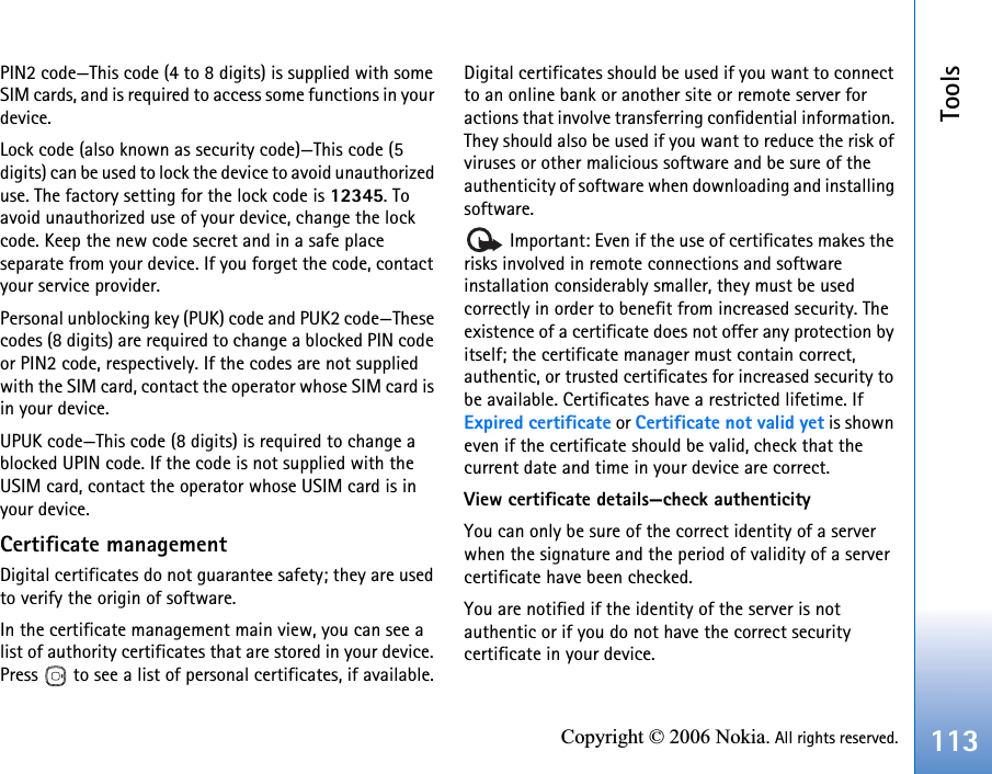 Tools113Copyright © 2006 Nokia. All rights reserved.PIN2 code—This code (4 to 8 digits) is supplied with some SIM cards, and is required to access some functions in your device.Lock code (also known as security code)—This code (5 digits) can be used to lock the device to avoid unauthorized use. The factory setting for the lock code is 12345. To avoid unauthorized use of your device, change the lock code. Keep the new code secret and in a safe place separate from your device. If you forget the code, contact your service provider.Personal unblocking key (PUK) code and PUK2 code—These codes (8 digits) are required to change a blocked PIN code or PIN2 code, respectively. If the codes are not supplied with the SIM card, contact the operator whose SIM card is in your device.UPUK code—This code (8 digits) is required to change a blocked UPIN code. If the code is not supplied with the USIM card, contact the operator whose USIM card is in your device.Certificate managementDigital certificates do not guarantee safety; they are used to verify the origin of software.In the certificate management main view, you can see a list of authority certificates that are stored in your device. Press   to see a list of personal certificates, if available.Digital certificates should be used if you want to connect to an online bank or another site or remote server for actions that involve transferring confidential information. They should also be used if you want to reduce the risk of viruses or other malicious software and be sure of the authenticity of software when downloading and installing software. Important: Even if the use of certificates makes the risks involved in remote connections and software installation considerably smaller, they must be used correctly in order to benefit from increased security. The existence of a certificate does not offer any protection by itself; the certificate manager must contain correct, authentic, or trusted certificates for increased security to be available. Certificates have a restricted lifetime. If Expired certificate or Certificate not valid yet is shown even if the certificate should be valid, check that the current date and time in your device are correct.View certificate details—check authenticityYou can only be sure of the correct identity of a server when the signature and the period of validity of a server certificate have been checked.You are notified if the identity of the server is not authentic or if you do not have the correct security certificate in your device.