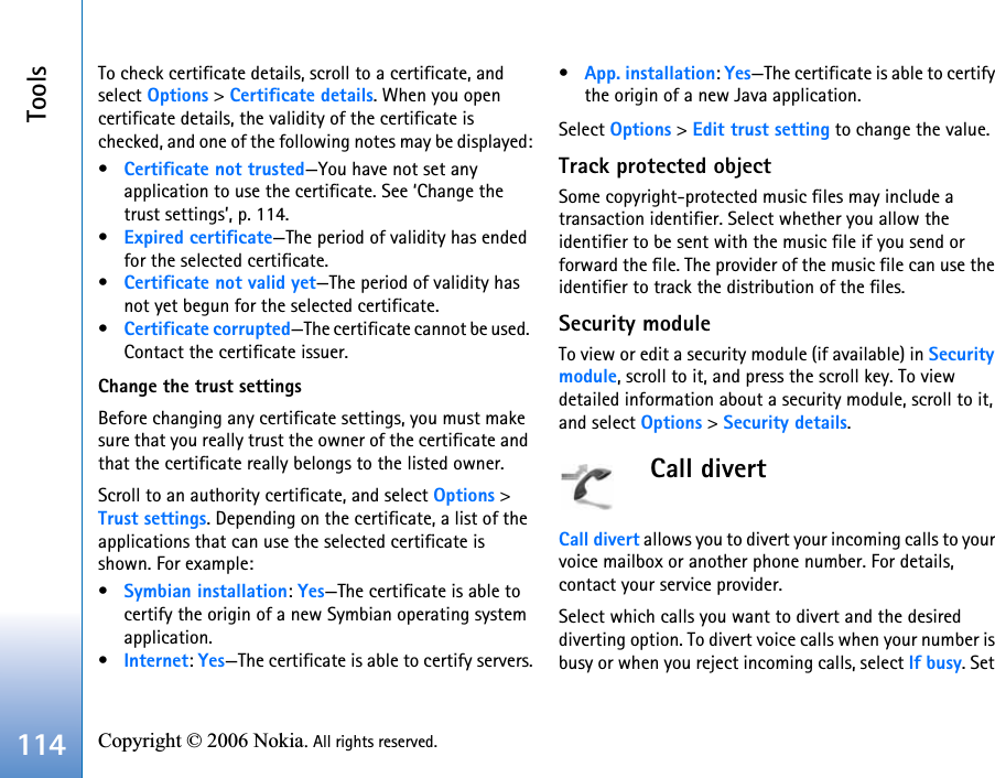 Tools114 Copyright © 2006 Nokia. All rights reserved. To check certificate details, scroll to a certificate, and select Options &gt; Certificate details. When you open certificate details, the validity of the certificate is checked, and one of the following notes may be displayed:•Certificate not trusted—You have not set any application to use the certificate. See ‘Change the trust settings’, p. 114.•Expired certificate—The period of validity has ended for the selected certificate.•Certificate not valid yet—The period of validity has not yet begun for the selected certificate.•Certificate corrupted—The certificate cannot be used. Contact the certificate issuer.Change the trust settingsBefore changing any certificate settings, you must make sure that you really trust the owner of the certificate and that the certificate really belongs to the listed owner.Scroll to an authority certificate, and select Options &gt; Trust settings. Depending on the certificate, a list of the applications that can use the selected certificate is shown. For example:•Symbian installation: Yes—The certificate is able to certify the origin of a new Symbian operating system application.•Internet: Yes—The certificate is able to certify servers.•App. installation: Yes—The certificate is able to certify the origin of a new Java application.Select Options &gt; Edit trust setting to change the value.Track protected objectSome copyright-protected music files may include a transaction identifier. Select whether you allow the identifier to be sent with the music file if you send or forward the file. The provider of the music file can use the identifier to track the distribution of the files.Security moduleTo view or edit a security module (if available) in Security module, scroll to it, and press the scroll key. To view detailed information about a security module, scroll to it, and select Options &gt; Security details.Call divertCall divert allows you to divert your incoming calls to your voice mailbox or another phone number. For details, contact your service provider.Select which calls you want to divert and the desired diverting option. To divert voice calls when your number is busy or when you reject incoming calls, select If busy. Set 