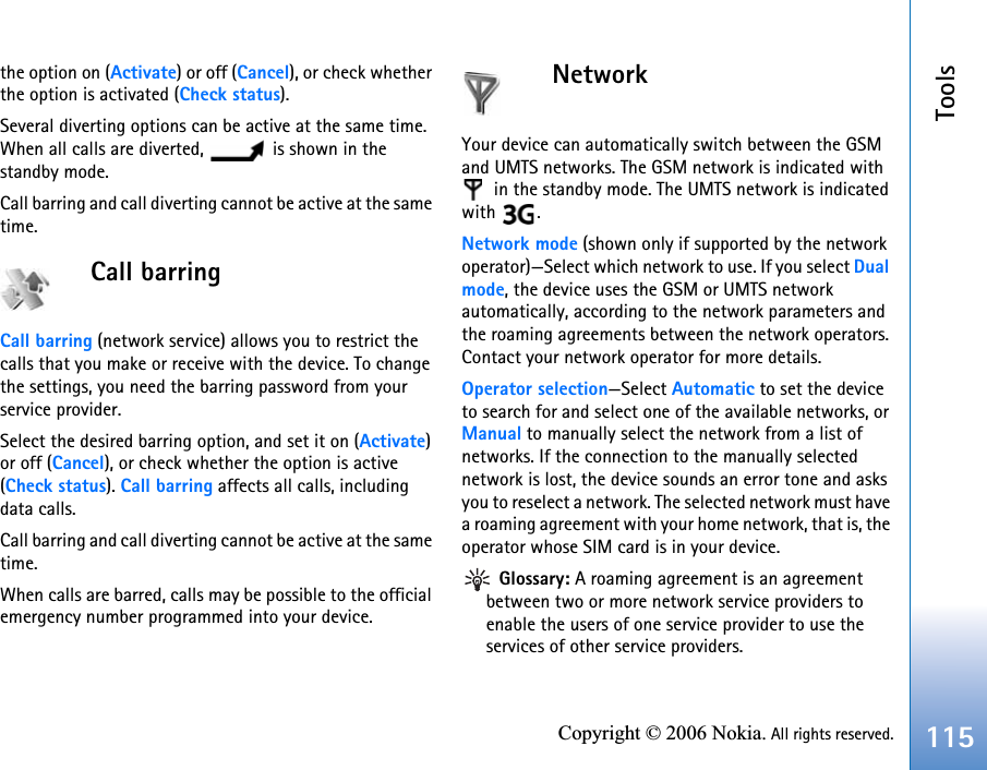 Tools115Copyright © 2006 Nokia. All rights reserved.the option on (Activate) or off (Cancel), or check whether the option is activated (Check status).Several diverting options can be active at the same time. When all calls are diverted,   is shown in the standby mode.Call barring and call diverting cannot be active at the same time.Call barring Call barring (network service) allows you to restrict the calls that you make or receive with the device. To change the settings, you need the barring password from your service provider.Select the desired barring option, and set it on (Activate) or off (Cancel), or check whether the option is active (Check status). Call barring affects all calls, including data calls.Call barring and call diverting cannot be active at the same time.When calls are barred, calls may be possible to the official emergency number programmed into your device.NetworkYour device can automatically switch between the GSM and UMTS networks. The GSM network is indicated with  in the standby mode. The UMTS network is indicated with .Network mode (shown only if supported by the network operator)—Select which network to use. If you select Dualmode, the device uses the GSM or UMTS network automatically, according to the network parameters and the roaming agreements between the network operators. Contact your network operator for more details.Operator selection—Select Automatic to set the device to search for and select one of the available networks, or Manual to manually select the network from a list of networks. If the connection to the manually selected network is lost, the device sounds an error tone and asks you to reselect a network. The selected network must have a roaming agreement with your home network, that is, the operator whose SIM card is in your device. Glossary: A roaming agreement is an agreement between two or more network service providers to enable the users of one service provider to use the services of other service providers.