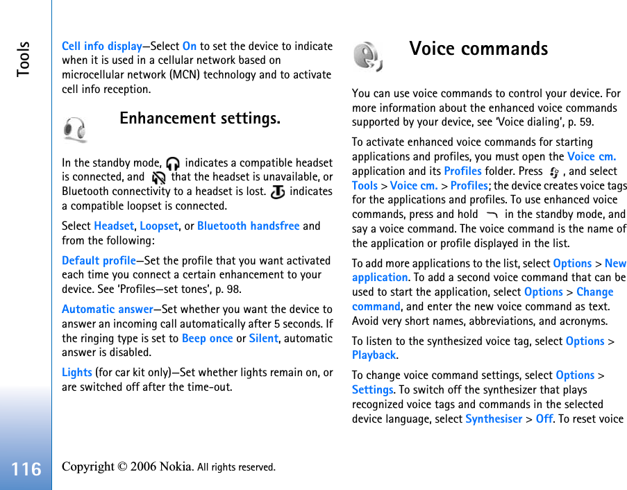 Tools116 Copyright © 2006 Nokia. All rights reserved. Cell info display—Select On to set the device to indicate when it is used in a cellular network based on microcellular network (MCN) technology and to activate cell info reception.Enhancement settings.In the standby mode,   indicates a compatible headset is connected, and    that the headset is unavailable, or Bluetooth connectivity to a headset is lost.   indicates a compatible loopset is connected.Select Headset, Loopset, or Bluetooth handsfree and from the following:Default profile—Set the profile that you want activated each time you connect a certain enhancement to your device. See ‘Profiles—set tones’, p. 98. Automatic answer—Set whether you want the device to answer an incoming call automatically after 5 seconds. If the ringing type is set to Beep once or Silent, automatic answer is disabled.Lights (for car kit only)—Set whether lights remain on, or are switched off after the time-out.Voice commandsYou can use voice commands to control your device. For more information about the enhanced voice commands supported by your device, see ‘Voice dialing’, p. 59.To activate enhanced voice commands for starting applications and profiles, you must open the Voice cm. application and its Profiles folder. Press  , and select Tools &gt; Voice cm. &gt; Profiles; the device creates voice tags for the applications and profiles. To use enhanced voice commands, press and hold   in the standby mode, and say a voice command. The voice command is the name of the application or profile displayed in the list.To add more applications to the list, select Options &gt; New application. To add a second voice command that can be used to start the application, select Options &gt; Change command, and enter the new voice command as text. Avoid very short names, abbreviations, and acronyms.To listen to the synthesized voice tag, select Options &gt; Playback.To change voice command settings, select Options &gt; Settings. To switch off the synthesizer that plays recognized voice tags and commands in the selected device language, select Synthesiser &gt; Off. To reset voice 