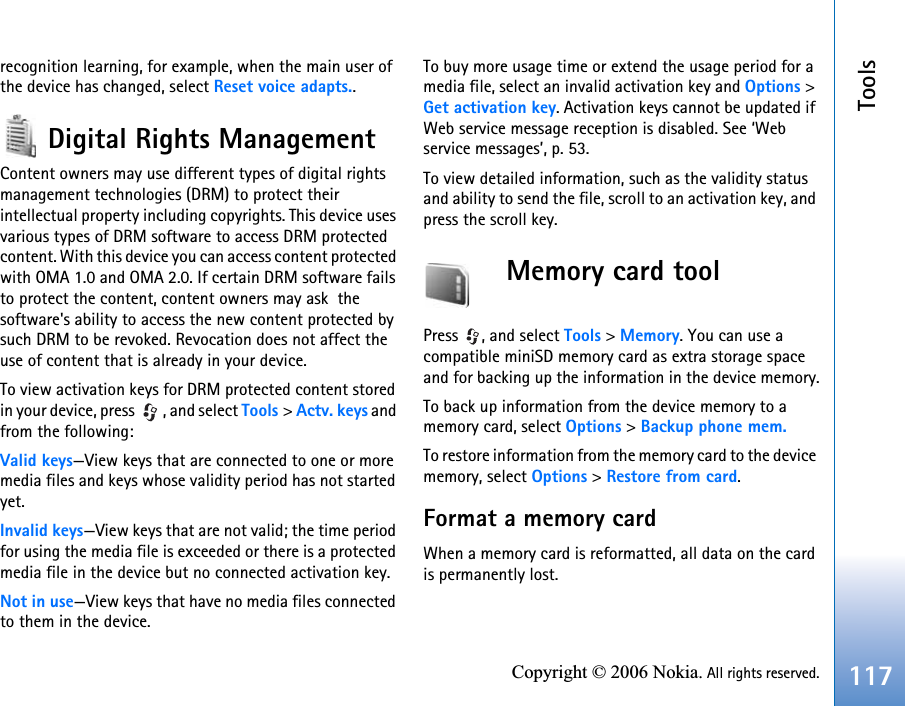 Tools117Copyright © 2006 Nokia. All rights reserved.recognition learning, for example, when the main user of the device has changed, select Reset voice adapts..Digital Rights ManagementContent owners may use different types of digital rights management technologies (DRM) to protect their intellectual property including copyrights. This device uses various types of DRM software to access DRM protected content. With this device you can access content protected with OMA 1.0 and OMA 2.0. If certain DRM software fails to protect the content, content owners may ask  the software&apos;s ability to access the new content protected by such DRM to be revoked. Revocation does not affect the use of content that is already in your device. To view activation keys for DRM protected content stored in your device, press  , and select Tools &gt; Actv. keys and from the following:Valid keys—View keys that are connected to one or more media files and keys whose validity period has not started yet.Invalid keys—View keys that are not valid; the time period for using the media file is exceeded or there is a protected media file in the device but no connected activation key.Not in use—View keys that have no media files connected to them in the device.To buy more usage time or extend the usage period for a media file, select an invalid activation key and Options &gt; Get activation key. Activation keys cannot be updated if Web service message reception is disabled. See ‘Web service messages’, p. 53.To view detailed information, such as the validity status and ability to send the file, scroll to an activation key, and press the scroll key.Memory card toolPress , and select Tools &gt; Memory. You can use a compatible miniSD memory card as extra storage space and for backing up the information in the device memory.To back up information from the device memory to a memory card, select Options &gt; Backup phone mem.To restore information from the memory card to the device memory, select Options &gt; Restore from card.Format a memory cardWhen a memory card is reformatted, all data on the card is permanently lost.
