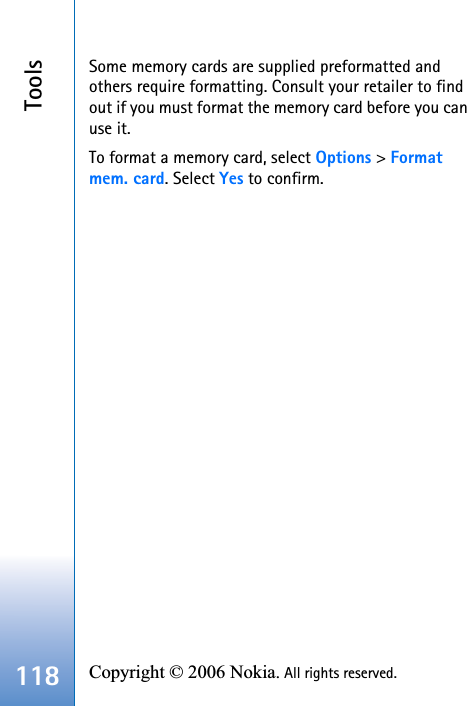 Tools118 Copyright © 2006 Nokia. All rights reserved. Some memory cards are supplied preformatted and others require formatting. Consult your retailer to find out if you must format the memory card before you can use it.To format a memory card, select Options &gt; Formatmem. card. Select Yes to confirm.
