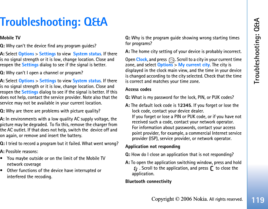 Troubleshooting: Q&amp;A119Copyright © 2006 Nokia. All rights reserved.Troubleshooting: Q&amp;AMobile TVQ: Why can’t the device find any program guides?A: Select Options &gt; Settings to view  System status. If there is no signal strength or it is low, change location. Close and reopen the Settings dialog to see if the signal is better.Q: Why can’t I open a channel or program?A: Select Options &gt; Settings to view System status. If there is no signal strength or it is low, change location. Close and reopen the Settings dialog to see if the signal is better. If this does not help, contact the service provider. Note also that the service may not be available in your current location.Q: Why are there are problems with picture quality?A: In environments with a low quality AC supply voltage, the picture may be degraded.  To fix this, remove the charger from the AC outlet. If that does not help, switch the  device off and on again, or remove and insert the battery.Q: I tried to record a program but it failed. What went wrong?A: Possible reasons: • You maybe outside or on the limit of the Mobile TV network coverage• Other functions of the device have interrupted or interfered the recoding.Q: Why is the program guide showing wrong starting times for programs?A: The home city setting of your device is probably incorrect. Open Clock, and press  . Scroll to a city in your current time zone, and select Options &gt; My current city. The city is displayed in the clock main view, and the time in your device is changed according to the city selected. Check that the time is correct and matches your time zone.Access codesQ: What is my password for the lock, PIN, or PUK codes?A: The default lock code is 12345. If you forget or lose the lock code, contact your device dealer.If you forget or lose a PIN or PUK code, or if you have not received such a code, contact your network operator.For information about passwords, contact your access point provider, for example, a commercial Internet service provider (ISP), service provider, or network operator.Application not respondingQ: How do I close an application that is not responding?A: To open the application switching window, press and hold . Scroll to the application, and press   to close the application.Bluetooth connectivity