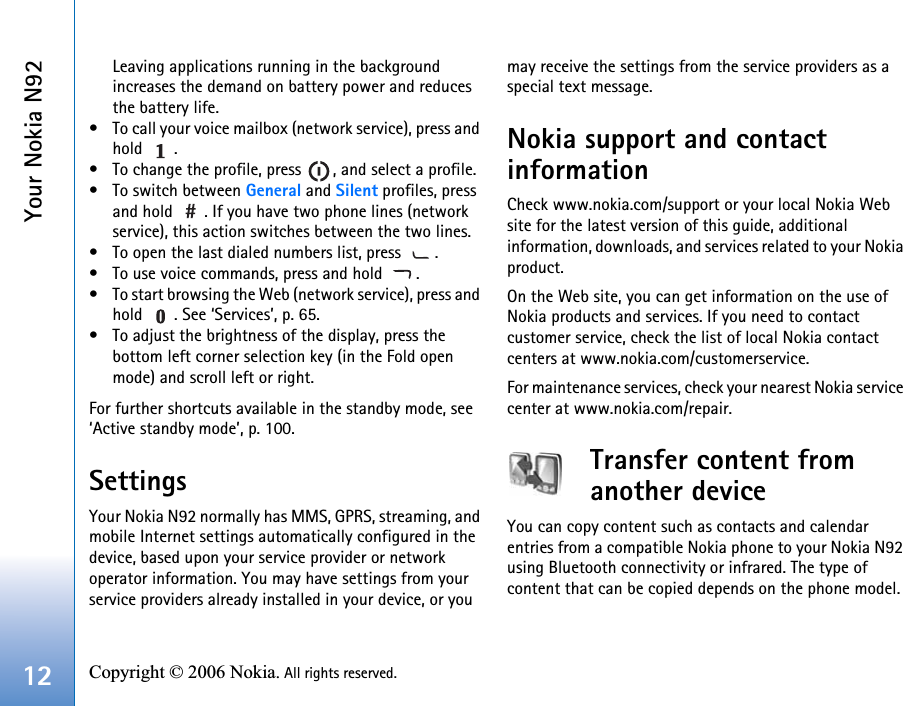 Your Nokia N9212 Copyright © 2006 Nokia. All rights reserved. Leaving applications running in the background increases the demand on battery power and reduces the battery life.• To call your voice mailbox (network service), press and hold .• To change the profile, press  , and select a profile.• To switch between General and Silent profiles, press and hold  . If you have two phone lines (network service), this action switches between the two lines.• To open the last dialed numbers list, press  .• To use voice commands, press and hold  .• To start browsing the Web (network service), press and hold  . See ‘Services’, p. 65.• To adjust the brightness of the display, press the bottom left corner selection key (in the Fold open mode) and scroll left or right.For further shortcuts available in the standby mode, see ‘Active standby mode’, p. 100.SettingsYour Nokia N92 normally has MMS, GPRS, streaming, and mobile Internet settings automatically configured in the device, based upon your service provider or network operator information. You may have settings from your service providers already installed in your device, or you may receive the settings from the service providers as a special text message.Nokia support and contact informationCheck www.nokia.com/support or your local Nokia Web site for the latest version of this guide, additional information, downloads, and services related to your Nokia product.On the Web site, you can get information on the use of Nokia products and services. If you need to contact customer service, check the list of local Nokia contact centers at www.nokia.com/customerservice.For maintenance services, check your nearest Nokia service center at www.nokia.com/repair.Transfer content from another deviceYou can copy content such as contacts and calendar entries from a compatible Nokia phone to your Nokia N92 using Bluetooth connectivity or infrared. The type of content that can be copied depends on the phone model.