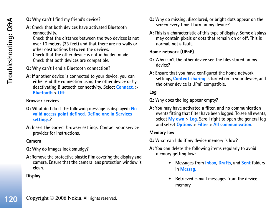 Troubleshooting: Q&amp;A120 Copyright © 2006 Nokia. All rights reserved. Q: Why can’t I find my friend’s device?A: Check that both devices have activated Bluetooth connectivity.Check that the distance between the two devices is not over 10 meters (33 feet) and that there are no walls or other obstructions between the devices.Check that the other device is not in hidden mode.Check that both devices are compatible.Q: Why can’t I end a Bluetooth connection?A: If another device is connected to your device, you can either end the connection using the other device or by deactivating Bluetooth connectivity. Select Connect. &gt; Bluetooth &gt; Off.Browser servicesQ: What do I do if the following message is displayed: Novalid access point defined. Define one in Services settings.? A: Insert the correct browser settings. Contact your service provider for instructions. CameraQ: Why do images look smudgy?A: Remove the protective plastic film covering the display and camera. Ensure that the camera lens protection window is clean. DisplayQ: Why do missing, discolored, or bright dots appear on the screen every time I turn on my device?A: This is a characteristic of this type of display. Some displays may contain pixels or dots that remain on or off. This is normal, not a fault.Home network (UPnP)Q: Why can’t the other device see the files stored on my device?A: Ensure that you have configured the home network settings, Content sharing is turned on in your device, and the other device is UPnP compatible.LogQ: Why does the log appear empty?A: You may have activated a filter, and no communication events fitting that filter have been logged. To see all events, select My own &gt; Log. Scroll right to open the general log and select Options &gt; Filter &gt; All communication.Memory lowQ: What can I do if my device memory is low?A: You can delete the following items regularly to avoid memory getting low:• Messages from Inbox, Drafts, and Sent folders in Messag.• Retrieved e-mail messages from the device memory