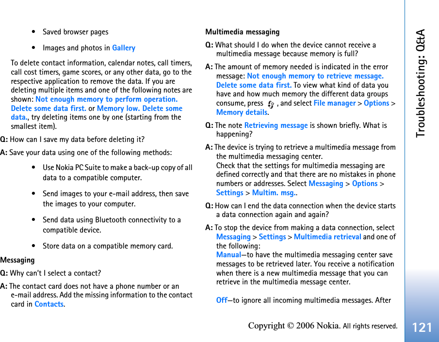 Troubleshooting: Q&amp;A121Copyright © 2006 Nokia. All rights reserved.• Saved browser pages• Images and photos in GalleryTo delete contact information, calendar notes, call timers, call cost timers, game scores, or any other data, go to the respective application to remove the data. If you are deleting multiple items and one of the following notes are shown: Not enough memory to perform operation. Delete some data first. or Memory low. Delete some data., try deleting items one by one (starting from the smallest item).Q: How can I save my data before deleting it?A: Save your data using one of the following methods:• Use Nokia PC Suite to make a back-up copy of all data to a compatible computer.• Send images to your e-mail address, then save the images to your computer.• Send data using Bluetooth connectivity to a compatible device.• Store data on a compatible memory card.MessagingQ: Why can’t I select a contact?A: The contact card does not have a phone number or an e-mail address. Add the missing information to the contact card in Contacts.Multimedia messagingQ: What should I do when the device cannot receive a multimedia message because memory is full?A: The amount of memory needed is indicated in the error message: Not enough memory to retrieve message. Delete some data first. To view what kind of data you have and how much memory the different data groups consume, press  , and select File manager &gt; Options &gt;Memory details.Q: The note Retrieving message is shown briefly. What is happening? A: The device is trying to retrieve a multimedia message from the multimedia messaging center.Check that the settings for multimedia messaging are defined correctly and that there are no mistakes in phone numbers or addresses. Select Messaging &gt; Options &gt; Settings &gt; Multim. msg..Q: How can I end the data connection when the device starts a data connection again and again? A: To stop the device from making a data connection, select Messaging &gt; Settings &gt; Multimedia retrieval and one of the following:Manual—to have the multimedia messaging center save messages to be retrieved later. You receive a notification when there is a new multimedia message that you can retrieve in the multimedia message center.Off—to ignore all incoming multimedia messages. After 