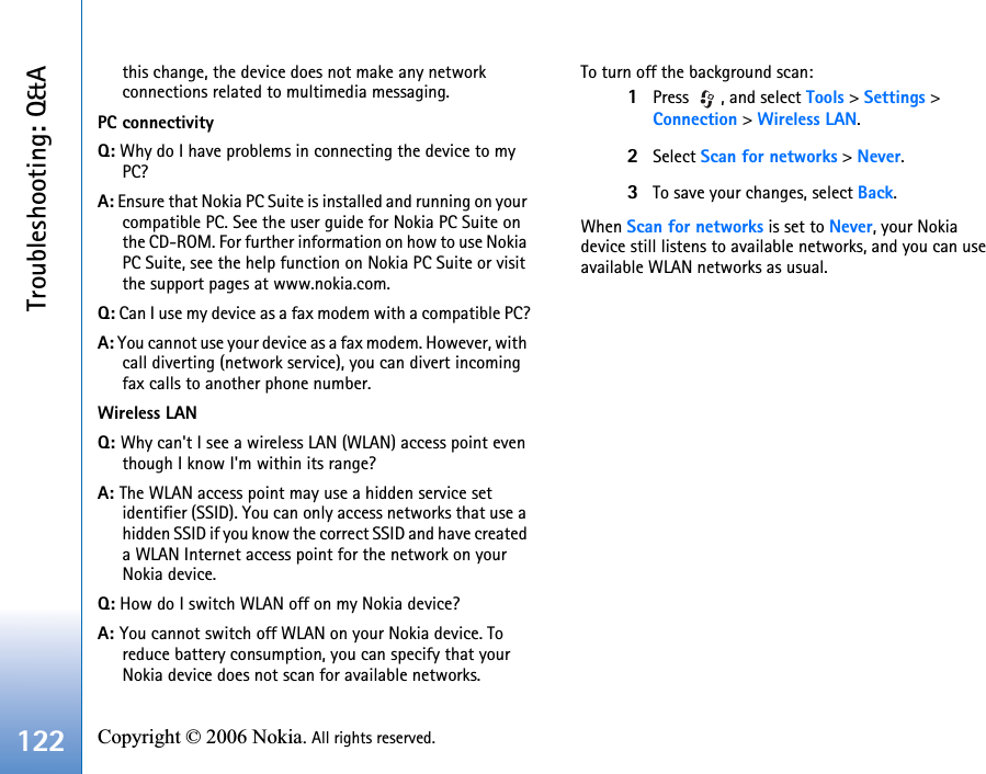 Troubleshooting: Q&amp;A122 Copyright © 2006 Nokia. All rights reserved. this change, the device does not make any network connections related to multimedia messaging. PC connectivityQ: Why do I have problems in connecting the device to my PC?A: Ensure that Nokia PC Suite is installed and running on your compatible PC. See the user guide for Nokia PC Suite on the CD-ROM. For further information on how to use Nokia PC Suite, see the help function on Nokia PC Suite or visit the support pages at www.nokia.com.Q: Can I use my device as a fax modem with a compatible PC?A: You cannot use your device as a fax modem. However, with call diverting (network service), you can divert incoming fax calls to another phone number.Wireless LANQ: Why can&apos;t I see a wireless LAN (WLAN) access point even though I know I&apos;m within its range?A: The WLAN access point may use a hidden service set identifier (SSID). You can only access networks that use a hidden SSID if you know the correct SSID and have created a WLAN Internet access point for the network on your Nokia device.Q: How do I switch WLAN off on my Nokia device?A: You cannot switch off WLAN on your Nokia device. To reduce battery consumption, you can specify that your Nokia device does not scan for available networks.To turn off the background scan:1Press  , and select Tools &gt; Settings &gt; Connection &gt; Wireless LAN.2Select Scan for networks &gt; Never.3To save your changes, select Back.When Scan for networks is set to Never, your Nokia device still listens to available networks, and you can use available WLAN networks as usual.