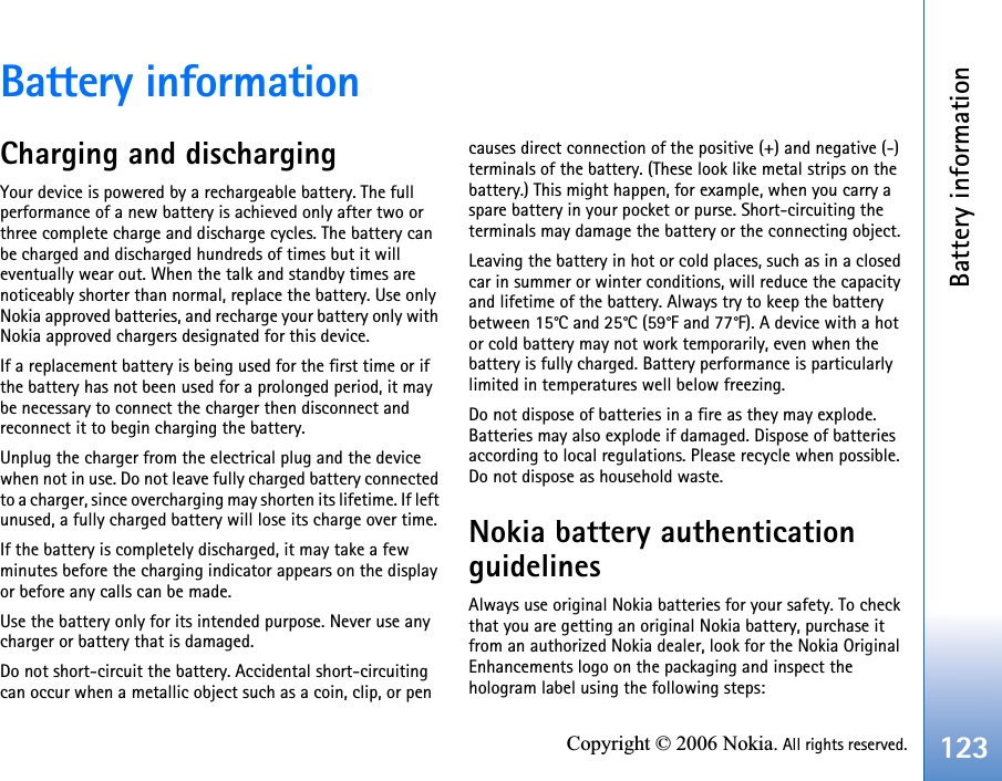 Battery information123Copyright © 2006 Nokia. All rights reserved.Battery informationCharging and dischargingYour device is powered by a rechargeable battery. The full performance of a new battery is achieved only after two or three complete charge and discharge cycles. The battery can be charged and discharged hundreds of times but it will eventually wear out. When the talk and standby times are noticeably shorter than normal, replace the battery. Use only Nokia approved batteries, and recharge your battery only with Nokia approved chargers designated for this device.If a replacement battery is being used for the first time or if the battery has not been used for a prolonged period, it may be necessary to connect the charger then disconnect and reconnect it to begin charging the battery.Unplug the charger from the electrical plug and the device when not in use. Do not leave fully charged battery connected to a charger, since overcharging may shorten its lifetime. If left unused, a fully charged battery will lose its charge over time.If the battery is completely discharged, it may take a few minutes before the charging indicator appears on the display or before any calls can be made.Use the battery only for its intended purpose. Never use any charger or battery that is damaged.Do not short-circuit the battery. Accidental short-circuiting can occur when a metallic object such as a coin, clip, or pen causes direct connection of the positive (+) and negative (-) terminals of the battery. (These look like metal strips on the battery.) This might happen, for example, when you carry a spare battery in your pocket or purse. Short-circuiting the terminals may damage the battery or the connecting object.Leaving the battery in hot or cold places, such as in a closed car in summer or winter conditions, will reduce the capacity and lifetime of the battery. Always try to keep the battery between 15°C and 25°C (59°F and 77°F). A device with a hot or cold battery may not work temporarily, even when the battery is fully charged. Battery performance is particularly limited in temperatures well below freezing.Do not dispose of batteries in a fire as they may explode. Batteries may also explode if damaged. Dispose of batteries according to local regulations. Please recycle when possible. Do not dispose as household waste.Nokia battery authentication guidelinesAlways use original Nokia batteries for your safety. To check that you are getting an original Nokia battery, purchase it from an authorized Nokia dealer, look for the Nokia Original Enhancements logo on the packaging and inspect the hologram label using the following steps: