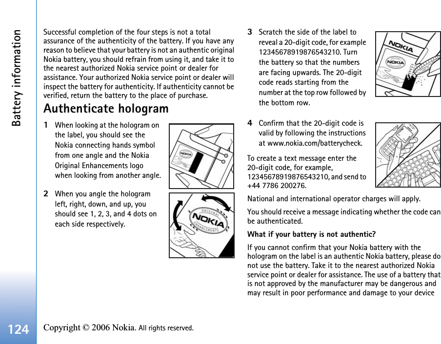 Battery information124 Copyright © 2006 Nokia. All rights reserved. Successful completion of the four steps is not a total assurance of the authenticity of the battery. If you have any reason to believe that your battery is not an authentic original Nokia battery, you should refrain from using it, and take it to the nearest authorized Nokia service point or dealer for assistance. Your authorized Nokia service point or dealer will inspect the battery for authenticity. If authenticity cannot be verified, return the battery to the place of purchase.Authenticate hologram1When looking at the hologram on the label, you should see the Nokia connecting hands symbol from one angle and the Nokia Original Enhancements logo when looking from another angle.2When you angle the hologram left, right, down, and up, you should see 1, 2, 3, and 4 dots on each side respectively.3Scratch the side of the label to reveal a 20-digit code, for example 12345678919876543210. Turn the battery so that the numbers are facing upwards. The 20-digit code reads starting from the number at the top row followed by the bottom row.4Confirm that the 20-digit code is valid by following the instructions at www.nokia.com/batterycheck.To create a text message enter the 20-digit code, for example, 12345678919876543210, and send to +44 7786 200276.National and international operator charges will apply.You should receive a message indicating whether the code can be authenticated.What if your battery is not authentic?If you cannot confirm that your Nokia battery with the hologram on the label is an authentic Nokia battery, please do not use the battery. Take it to the nearest authorized Nokia service point or dealer for assistance. The use of a battery that is not approved by the manufacturer may be dangerous and may result in poor performance and damage to your device 