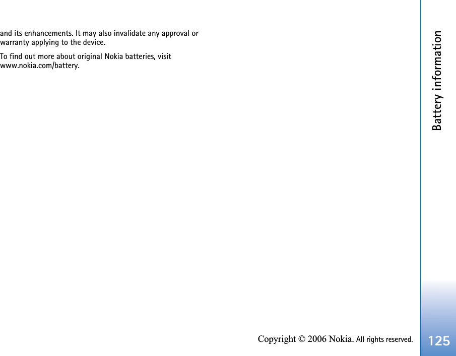 Battery information125Copyright © 2006 Nokia. All rights reserved.and its enhancements. It may also invalidate any approval or warranty applying to the device.To find out more about original Nokia batteries, visit www.nokia.com/battery. 