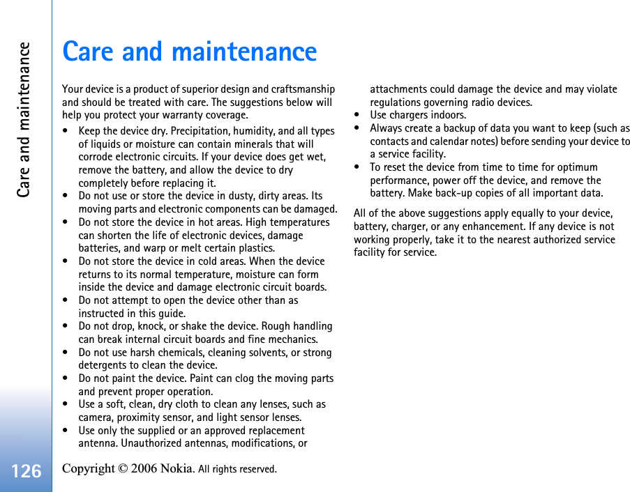 Care and maintenance126 Copyright © 2006 Nokia. All rights reserved. Care and maintenanceYour device is a product of superior design and craftsmanship and should be treated with care. The suggestions below will help you protect your warranty coverage.• Keep the device dry. Precipitation, humidity, and all types of liquids or moisture can contain minerals that will corrode electronic circuits. If your device does get wet, remove the battery, and allow the device to dry completely before replacing it.• Do not use or store the device in dusty, dirty areas. Its moving parts and electronic components can be damaged.• Do not store the device in hot areas. High temperatures can shorten the life of electronic devices, damage batteries, and warp or melt certain plastics.• Do not store the device in cold areas. When the device returns to its normal temperature, moisture can form inside the device and damage electronic circuit boards.• Do not attempt to open the device other than as instructed in this guide.• Do not drop, knock, or shake the device. Rough handling can break internal circuit boards and fine mechanics.• Do not use harsh chemicals, cleaning solvents, or strong detergents to clean the device.• Do not paint the device. Paint can clog the moving parts and prevent proper operation.• Use a soft, clean, dry cloth to clean any lenses, such as camera, proximity sensor, and light sensor lenses.• Use only the supplied or an approved replacement antenna. Unauthorized antennas, modifications, or attachments could damage the device and may violate regulations governing radio devices.• Use chargers indoors.• Always create a backup of data you want to keep (such as contacts and calendar notes) before sending your device to a service facility.• To reset the device from time to time for optimum performance, power off the device, and remove the battery. Make back-up copies of all important data.All of the above suggestions apply equally to your device, battery, charger, or any enhancement. If any device is not working properly, take it to the nearest authorized service facility for service.