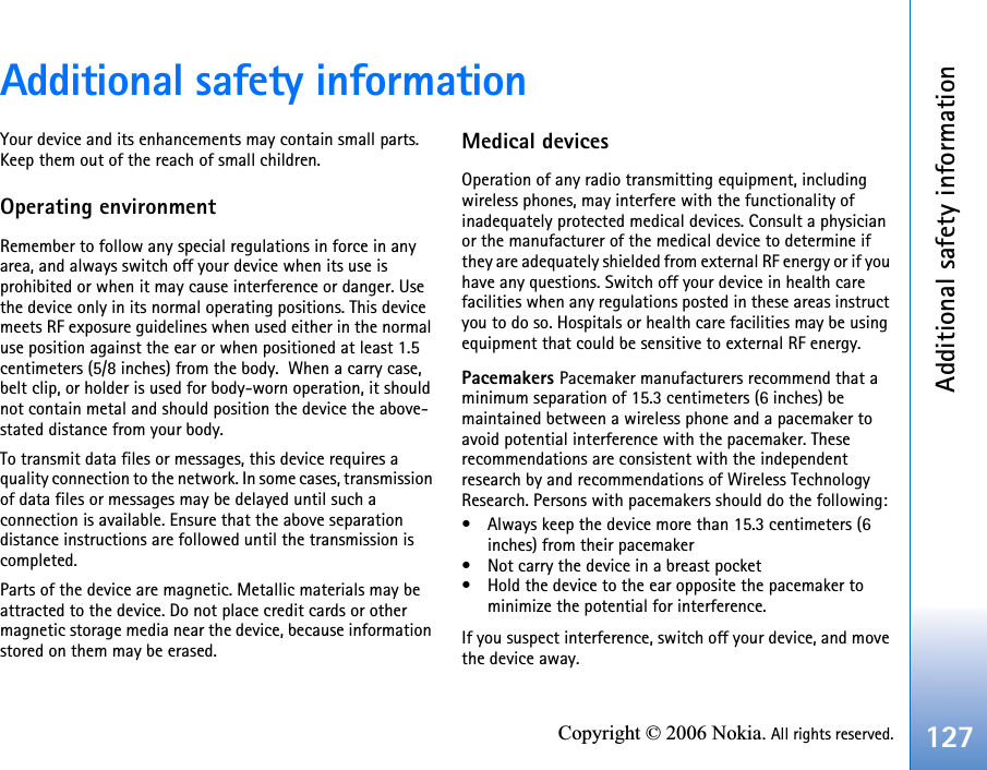 Additional safety information127Copyright © 2006 Nokia. All rights reserved.Additional safety informationYour device and its enhancements may contain small parts. Keep them out of the reach of small children.Operating environmentRemember to follow any special regulations in force in any area, and always switch off your device when its use is prohibited or when it may cause interference or danger. Use the device only in its normal operating positions. This device meets RF exposure guidelines when used either in the normal use position against the ear or when positioned at least 1.5 centimeters (5/8 inches) from the body.  When a carry case, belt clip, or holder is used for body-worn operation, it should not contain metal and should position the device the above-stated distance from your body.To transmit data files or messages, this device requires a quality connection to the network. In some cases, transmission of data files or messages may be delayed until such a connection is available. Ensure that the above separation distance instructions are followed until the transmission is completed.Parts of the device are magnetic. Metallic materials may be attracted to the device. Do not place credit cards or other magnetic storage media near the device, because information stored on them may be erased.Medical devicesOperation of any radio transmitting equipment, including wireless phones, may interfere with the functionality of inadequately protected medical devices. Consult a physician or the manufacturer of the medical device to determine if they are adequately shielded from external RF energy or if you have any questions. Switch off your device in health care facilities when any regulations posted in these areas instruct you to do so. Hospitals or health care facilities may be using equipment that could be sensitive to external RF energy.Pacemakers Pacemaker manufacturers recommend that a minimum separation of 15.3 centimeters (6 inches) be maintained between a wireless phone and a pacemaker to avoid potential interference with the pacemaker. These recommendations are consistent with the independent research by and recommendations of Wireless Technology Research. Persons with pacemakers should do the following:• Always keep the device more than 15.3 centimeters (6 inches) from their pacemaker• Not carry the device in a breast pocket• Hold the device to the ear opposite the pacemaker to minimize the potential for interference.If you suspect interference, switch off your device, and move the device away.