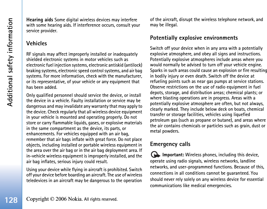 Additional safety information128 Copyright © 2006 Nokia. All rights reserved. Hearing aids Some digital wireless devices may interfere with some hearing aids. If interference occurs, consult your service provider.VehiclesRF signals may affect improperly installed or inadequately shielded electronic systems in motor vehicles such as electronic fuel injection systems, electronic antiskid (antilock) braking systems, electronic speed control systems, and air bag systems. For more information, check with the manufacturer, or its representative, of your vehicle or any equipment that has been added.Only qualified personnel should service the device, or install the device in a vehicle. Faulty installation or service may be dangerous and may invalidate any warranty that may apply to the device. Check regularly that all wireless device equipment in your vehicle is mounted and operating properly. Do not store or carry flammable liquids, gases, or explosive materials in the same compartment as the device, its parts, or enhancements. For vehicles equipped with an air bag, remember that air bags inflate with great force. Do not place objects, including installed or portable wireless equipment in the area over the air bag or in the air bag deployment area. If in-vehicle wireless equipment is improperly installed, and the air bag inflates, serious injury could result.Using your device while flying in aircraft is prohibited. Switch off your device before boarding an aircraft. The use of wireless teledevices in an aircraft may be dangerous to the operation of the aircraft, disrupt the wireless telephone network, and may be illegal.Potentially explosive environmentsSwitch off your device when in any area with a potentially explosive atmosphere, and obey all signs and instructions. Potentially explosive atmospheres include areas where you would normally be advised to turn off your vehicle engine. Sparks in such areas could cause an explosion or fire resulting in bodily injury or even death. Switch off the device at refueling points such as near gas pumps at service stations. Observe restrictions on the use of radio equipment in fuel depots, storage, and distribution areas; chemical plants; or where blasting operations are in progress. Areas with a potentially explosive atmosphere are often, but not always, clearly marked. They include below deck on boats, chemical transfer or storage facilities, vehicles using liquefied petroleum gas (such as propane or butane), and areas where the air contains chemicals or particles such as grain, dust or metal powders.Emergency calls Important: Wireless phones, including this device, operate using radio signals, wireless networks, landline networks, and user-programmed functions. Because of this, connections in all conditions cannot be guaranteed. You should never rely solely on any wireless device for essential communications like medical emergencies.