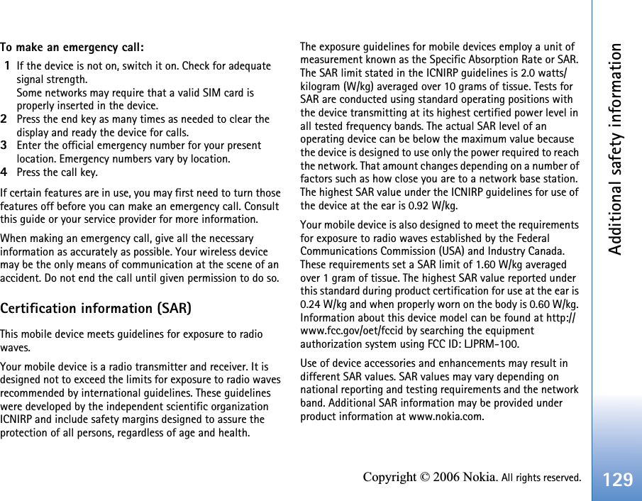 Additional safety information129Copyright © 2006 Nokia. All rights reserved.To make an emergency call: 1If the device is not on, switch it on. Check for adequate signal strength. Some networks may require that a valid SIM card is properly inserted in the device.2Press the end key as many times as needed to clear the display and ready the device for calls. 3Enter the official emergency number for your present location. Emergency numbers vary by location.4Press the call key.If certain features are in use, you may first need to turn those features off before you can make an emergency call. Consult this guide or your service provider for more information.When making an emergency call, give all the necessary information as accurately as possible. Your wireless device may be the only means of communication at the scene of an accident. Do not end the call until given permission to do so.Certification information (SAR)This mobile device meets guidelines for exposure to radio waves.Your mobile device is a radio transmitter and receiver. It is designed not to exceed the limits for exposure to radio waves recommended by international guidelines. These guidelines were developed by the independent scientific organization ICNIRP and include safety margins designed to assure the protection of all persons, regardless of age and health.The exposure guidelines for mobile devices employ a unit of measurement known as the Specific Absorption Rate or SAR. The SAR limit stated in the ICNIRP guidelines is 2.0 watts/kilogram (W/kg) averaged over 10 grams of tissue. Tests for SAR are conducted using standard operating positions with the device transmitting at its highest certified power level in all tested frequency bands. The actual SAR level of an operating device can be below the maximum value because the device is designed to use only the power required to reach the network. That amount changes depending on a number of factors such as how close you are to a network base station. The highest SAR value under the ICNIRP guidelines for use of the device at the ear is 0.92 W/kg.  Your mobile device is also designed to meet the requirements for exposure to radio waves established by the Federal Communications Commission (USA) and Industry Canada. These requirements set a SAR limit of 1.60 W/kg averaged over 1 gram of tissue. The highest SAR value reported under this standard during product certification for use at the ear is 0.24 W/kg and when properly worn on the body is 0.60 W/kg. Information about this device model can be found at http://www.fcc.gov/oet/fccid by searching the equipment authorization system using FCC ID: LJPRM-100.Use of device accessories and enhancements may result in different SAR values. SAR values may vary depending on national reporting and testing requirements and the network band. Additional SAR information may be provided under product information at www.nokia.com.     