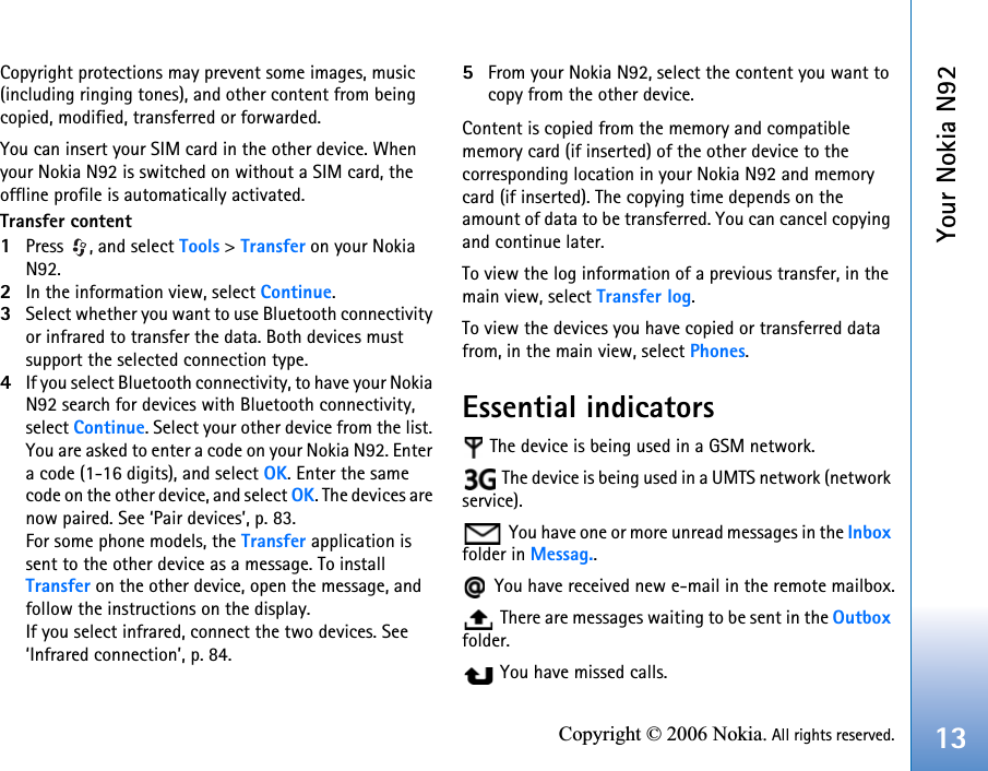 Your Nokia N9213Copyright © 2006 Nokia. All rights reserved.Copyright protections may prevent some images, music (including ringing tones), and other content from being copied, modified, transferred or forwarded.You can insert your SIM card in the other device. When your Nokia N92 is switched on without a SIM card, the offline profile is automatically activated.Transfer content1Press , and select Tools &gt; Transfer on your Nokia N92.2In the information view, select Continue.3Select whether you want to use Bluetooth connectivity or infrared to transfer the data. Both devices must support the selected connection type.4If you select Bluetooth connectivity, to have your Nokia N92 search for devices with Bluetooth connectivity, select Continue. Select your other device from the list. You are asked to enter a code on your Nokia N92. Enter a code (1-16 digits), and select OK. Enter the same code on the other device, and select OK. The devices are now paired. See ‘Pair devices’, p. 83.For some phone models, the Transfer application is sent to the other device as a message. To install Transfer on the other device, open the message, and follow the instructions on the display.If you select infrared, connect the two devices. See ‘Infrared connection’, p. 84.5From your Nokia N92, select the content you want to copy from the other device.Content is copied from the memory and compatible memory card (if inserted) of the other device to the corresponding location in your Nokia N92 and memory card (if inserted). The copying time depends on the amount of data to be transferred. You can cancel copying and continue later.To view the log information of a previous transfer, in the main view, select Transfer log. To view the devices you have copied or transferred data from, in the main view, select Phones.Essential indicators The device is being used in a GSM network. The device is being used in a UMTS network (network service). You have one or more unread messages in the Inbox folder in Messag.. You have received new e-mail in the remote mailbox. There are messages waiting to be sent in the Outbox folder. You have missed calls.