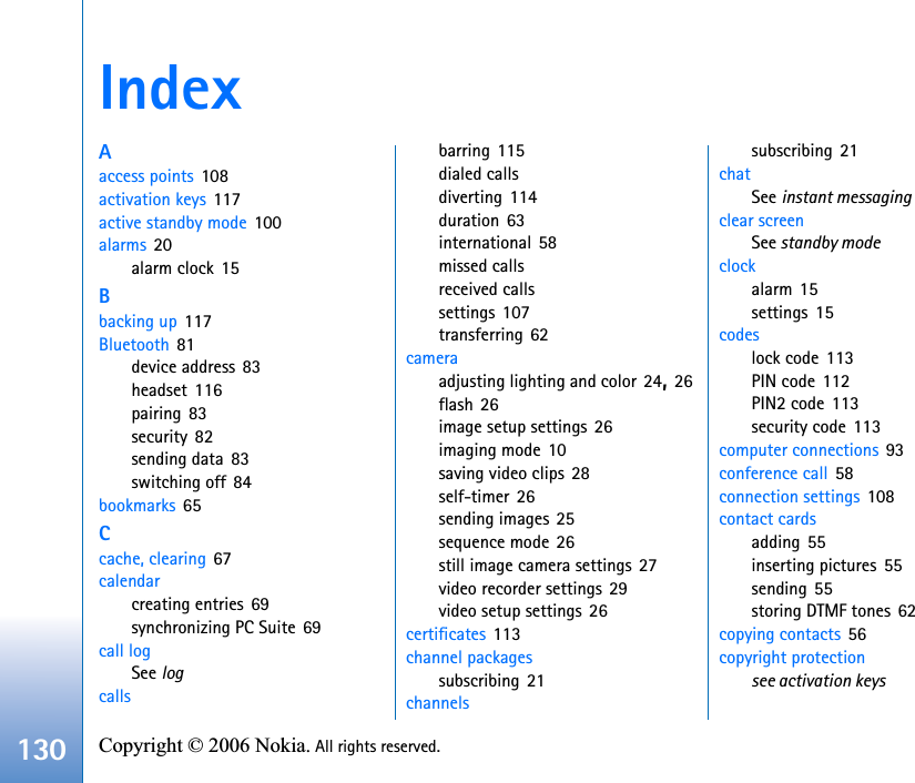 130 Copyright © 2006 Nokia. All rights reserved. IndexAaccess points 108activation keys 117active standby mode 100alarms 20alarm clock 15Bbacking up 117Bluetooth 81device address 83headset 116pairing 83security 82sending data 83switching off 84bookmarks 65Ccache, clearing 67calendarcreating entries 69synchronizing PC Suite 69call logSee logcallsbarring 115dialed callsdiverting 114duration 63international 58missed callsreceived callssettings 107transferring 62cameraadjusting lighting and color 24,26flash 26image setup settings 26imaging mode 10saving video clips 28self-timer 26sending images 25sequence mode 26still image camera settings 27video recorder settings 29video setup settings 26certificates 113channel packagessubscribing 21channelssubscribing 21chatSee instant messagingclear screenSee standby modeclockalarm 15settings 15codeslock code 113PIN code 112PIN2 code 113security code 113computer connections 93conference call 58connection settings 108contact cardsadding 55inserting pictures 55sending 55storing DTMF tones 62copying contacts 56copyright protectionsee activation keys