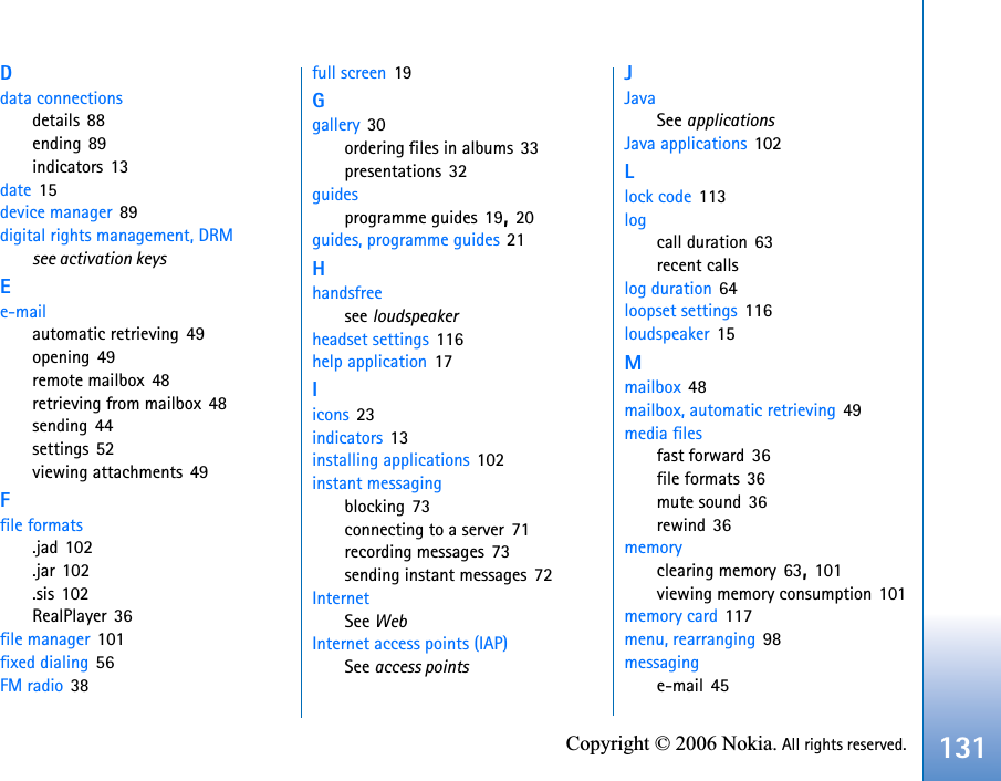 131Copyright © 2006 Nokia. All rights reserved.Ddata connectionsdetails 88ending 89indicators 13date 15device manager 89digital rights management, DRMsee activation keysEe-mailautomatic retrieving 49opening 49remote mailbox 48retrieving from mailbox 48sending 44settings 52viewing attachments 49Ffile formats.jad 102.jar 102.sis 102RealPlayer 36file manager 101fixed dialing 56FM radio 38full screen 19Ggallery 30ordering files in albums 33presentations 32guidesprogramme guides 19,20guides, programme guides 21Hhandsfreesee loudspeakerheadset settings 116help application 17Iicons 23indicators 13installing applications 102instant messagingblocking 73connecting to a server 71recording messages 73sending instant messages 72InternetSee WebInternet access points (IAP)See access pointsJJavaSee applicationsJava applications 102Llock code 113logcall duration 63recent callslog duration 64loopset settings 116loudspeaker 15Mmailbox 48mailbox, automatic retrieving 49media filesfast forward 36file formats 36mute sound 36rewind 36memoryclearing memory 63,101viewing memory consumption 101memory card 117menu, rearranging 98messaginge-mail 45