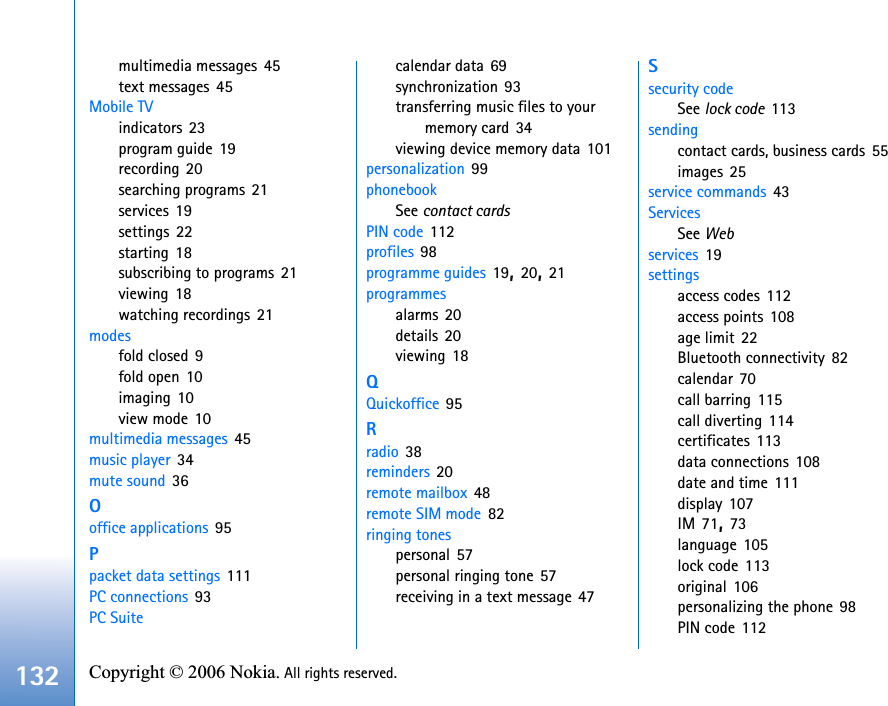 132 Copyright © 2006 Nokia. All rights reserved. multimedia messages 45text messages 45Mobile TVindicators 23program guide 19recording 20searching programs 21services 19settings 22starting 18subscribing to programs 21viewing 18watching recordings 21modesfold closed 9fold open 10imaging 10view mode 10multimedia messages 45music player 34mute sound 36Ooffice applications 95Ppacket data settings 111PC connections 93PC Suitecalendar data 69synchronization 93transferring music files to your memory card 34viewing device memory data 101personalization 99phonebookSee contact cardsPIN code 112profiles 98programme guides 19,20,21programmesalarms 20details 20viewing 18QQuickoffice 95Rradio 38reminders 20remote mailbox 48remote SIM mode 82ringing tonespersonal 57personal ringing tone 57receiving in a text message 47Ssecurity codeSee lock code 113sendingcontact cards, business cards 55images 25service commands 43ServicesSee Webservices 19settingsaccess codes 112access points 108age limit 22Bluetooth connectivity 82calendar 70call barring 115call diverting 114certificates 113data connections 108date and time 111display 107IM 71,73language 105lock code 113original 106personalizing the phone 98PIN code 112