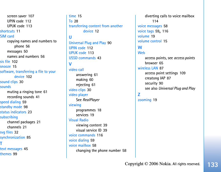 133Copyright © 2006 Nokia. All rights reserved.screen saver 107UPIN code 112UPUK code 113shortcuts 11SIM cardcopying names and numbers to phone 56messages 50names and numbers 56sis file 102snooze 15software, transferring a file to your device 102sound clips 30soundsmuting a ringing tone 61recording sounds 41speed dialing 59standby mode 98status indicators 23subscribingchannel packages 21channels 21svg files 32synchronization 85Ttext messages 45themes 99time 15To 28transferring content from another device 12UUniversal Plug and Play 90UPIN code 112UPUK code 113USSD commands 43Vvideo callanswering 61making 60rejecting 61video clips 30video playerSee RealPlayerviewingprogrammes 18services 19Visual Radioviewing content 39visual service ID 39voice commands 116voice dialing 59voice mailbox 58changing the phone number 58diverting calls to voice mailbox114voice messages 58voice tags 59,116volume 19volume control 15WWebaccess points, see access pointsbrowser 65wireless LAN 87access point settings 109creatong IAP 87security 90see also Universal Plug and PlayZzooming 19