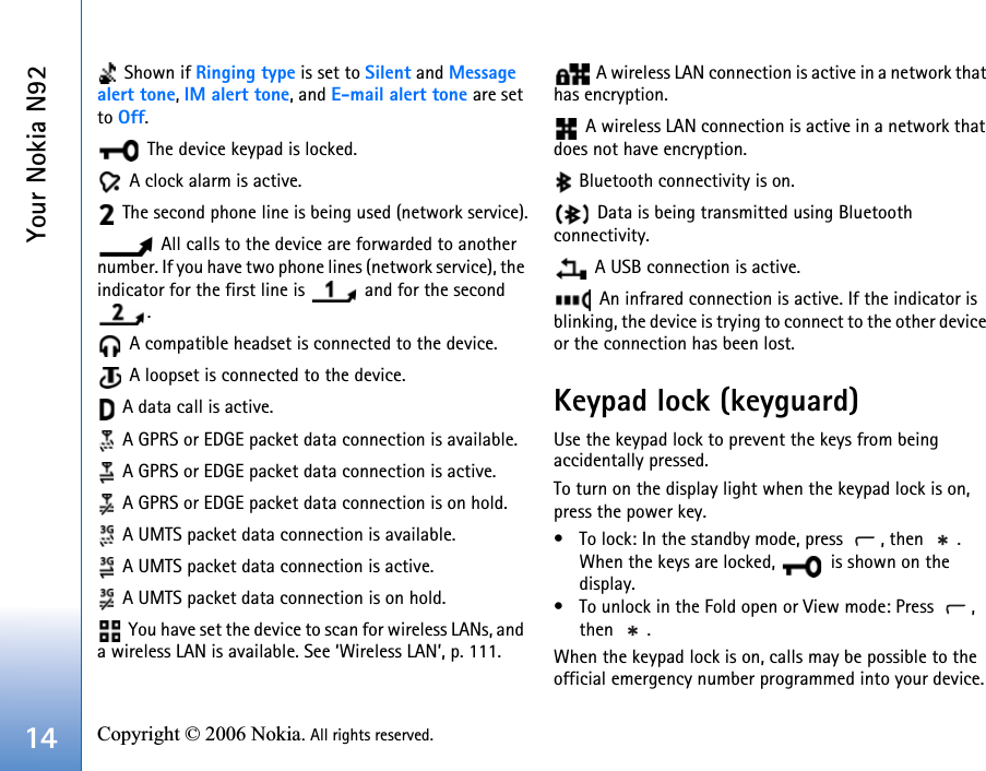 Your Nokia N9214 Copyright © 2006 Nokia. All rights reserved.  Shown if Ringing type is set to Silent and Message alert tone, IM alert tone, and E-mail alert tone are set to Off. The device keypad is locked. A clock alarm is active. The second phone line is being used (network service). All calls to the device are forwarded to another number. If you have two phone lines (network service), the indicator for the first line is   and for the second . A compatible headset is connected to the device. A loopset is connected to the device. A data call is active.  A GPRS or EDGE packet data connection is available. A GPRS or EDGE packet data connection is active.  A GPRS or EDGE packet data connection is on hold. A UMTS packet data connection is available. A UMTS packet data connection is active. A UMTS packet data connection is on hold. You have set the device to scan for wireless LANs, and a wireless LAN is available. See ‘Wireless LAN’, p. 111. A wireless LAN connection is active in a network that has encryption. A wireless LAN connection is active in a network that does not have encryption. Bluetooth connectivity is on. Data is being transmitted using Bluetooth connectivity. A USB connection is active. An infrared connection is active. If the indicator is blinking, the device is trying to connect to the other device or the connection has been lost.Keypad lock (keyguard)Use the keypad lock to prevent the keys from being accidentally pressed.To turn on the display light when the keypad lock is on, press the power key.• To lock: In the standby mode, press  , then  . When the keys are locked,   is shown on the display.• To unlock in the Fold open or View mode: Press  , then . When the keypad lock is on, calls may be possible to the official emergency number programmed into your device. 