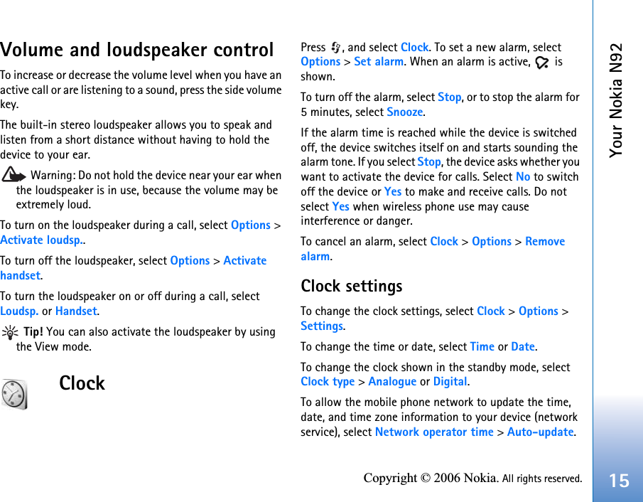 Your Nokia N9215Copyright © 2006 Nokia. All rights reserved.Volume and loudspeaker controlTo increase or decrease the volume level when you have an active call or are listening to a sound, press the side volume key.The built-in stereo loudspeaker allows you to speak and listen from a short distance without having to hold the device to your ear. Warning: Do not hold the device near your ear when the loudspeaker is in use, because the volume may be extremely loud. To turn on the loudspeaker during a call, select Options &gt; Activate loudsp..To turn off the loudspeaker, select Options &gt; Activate handset.To turn the loudspeaker on or off during a call, select Loudsp. or Handset. Tip! You can also activate the loudspeaker by using the View mode.ClockPress , and select Clock. To set a new alarm, select Options &gt; Set alarm. When an alarm is active,   is shown.To turn off the alarm, select Stop, or to stop the alarm for 5 minutes, select Snooze.If the alarm time is reached while the device is switched off, the device switches itself on and starts sounding the alarm tone. If you select Stop, the device asks whether you want to activate the device for calls. Select No to switch off the device or Yes to make and receive calls. Do not select Yes when wireless phone use may cause interference or danger.To cancel an alarm, select Clock &gt; Options &gt; Remove alarm.Clock settingsTo change the clock settings, select Clock &gt; Options &gt; Settings.To change the time or date, select Time or Date.To change the clock shown in the standby mode, select Clock type &gt; Analogue or Digital.To allow the mobile phone network to update the time, date, and time zone information to your device (network service), select Network operator time &gt; Auto-update.