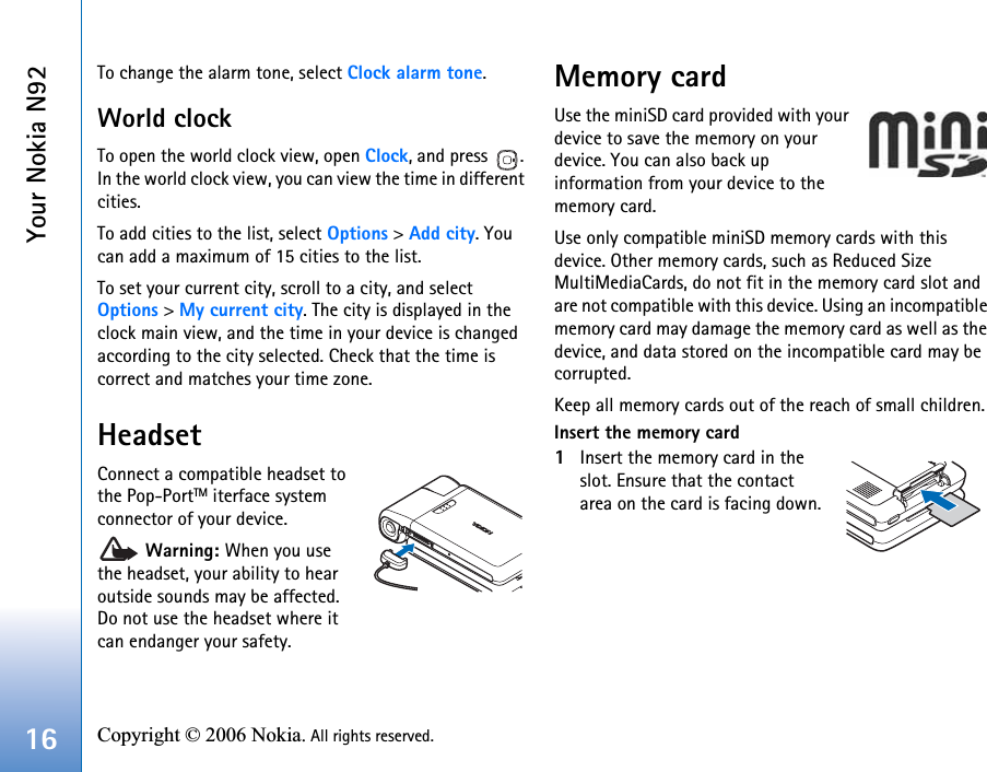 Your Nokia N9216 Copyright © 2006 Nokia. All rights reserved. To change the alarm tone, select Clock alarm tone.World clockTo open the world clock view, open Clock, and press  . In the world clock view, you can view the time in different cities.To add cities to the list, select Options &gt; Add city. You can add a maximum of 15 cities to the list.To set your current city, scroll to a city, and select Options &gt; My current city. The city is displayed in the clock main view, and the time in your device is changed according to the city selected. Check that the time is correct and matches your time zone.HeadsetConnect a compatible headset to the Pop-PortTM iterface system connector of your device. Warning: When you use the headset, your ability to hear outside sounds may be affected. Do not use the headset where it can endanger your safety. Memory cardUse the miniSD card provided with your device to save the memory on your device. You can also back up information from your device to the memory card.Use only compatible miniSD memory cards with this device. Other memory cards, such as Reduced Size MultiMediaCards, do not fit in the memory card slot and are not compatible with this device. Using an incompatible memory card may damage the memory card as well as the device, and data stored on the incompatible card may be corrupted.Keep all memory cards out of the reach of small children.Insert the memory card1Insert the memory card in the slot. Ensure that the contact area on the card is facing down.