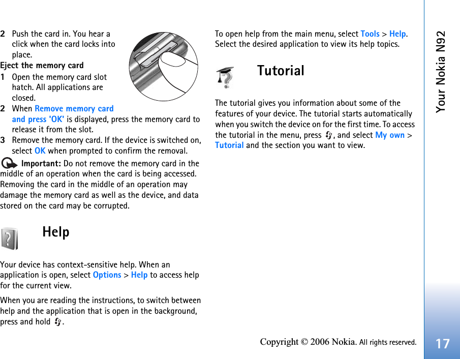 Your Nokia N9217Copyright © 2006 Nokia. All rights reserved.2Push the card in. You hear a click when the card locks into place.Eject the memory card1Open the memory card slot hatch. All applications are closed.2When Remove memory card and press &apos;OK&apos; is displayed, press the memory card to release it from the slot.3Remove the memory card. If the device is switched on, select OK when prompted to confirm the removal. Important: Do not remove the memory card in the middle of an operation when the card is being accessed. Removing the card in the middle of an operation may damage the memory card as well as the device, and data stored on the card may be corrupted.HelpYour device has context-sensitive help. When an application is open, select Options &gt; Help to access help for the current view.When you are reading the instructions, to switch between help and the application that is open in the background, press and hold  .To open help from the main menu, select Tools &gt; Help. Select the desired application to view its help topics.TutorialThe tutorial gives you information about some of the features of your device. The tutorial starts automatically when you switch the device on for the first time. To access the tutorial in the menu, press  , and select My own &gt; Tutorial and the section you want to view.
