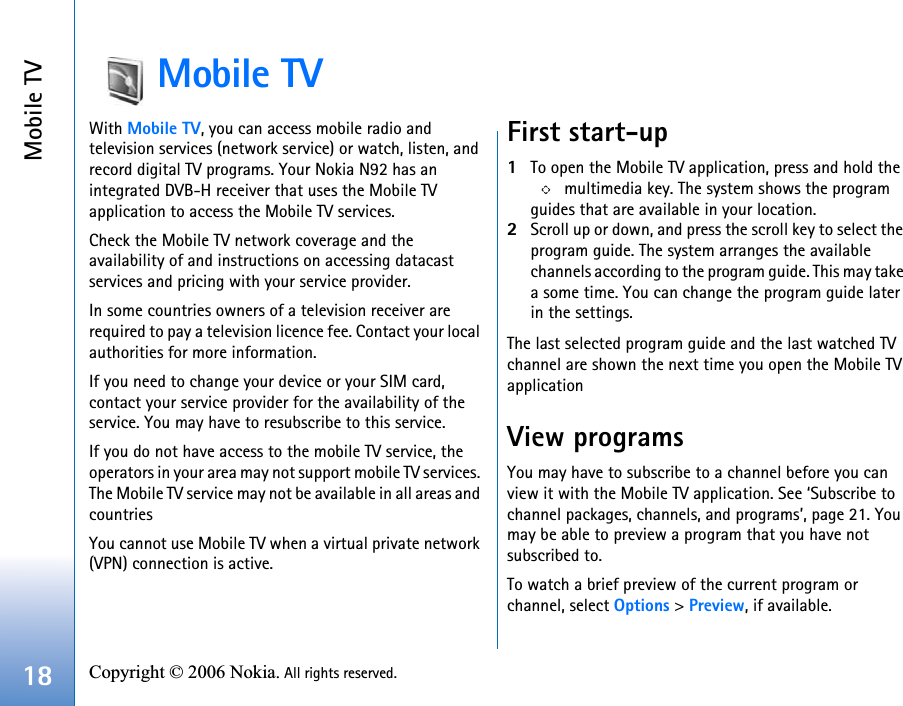 Mobile TV18 Copyright © 2006 Nokia. All rights reserved. Mobile TVWith Mobile TV, you can access mobile radio and television services (network service) or watch, listen, and record digital TV programs. Your Nokia N92 has an integrated DVB-H receiver that uses the Mobile TV application to access the Mobile TV services. Check the Mobile TV network coverage and the availability of and instructions on accessing datacast services and pricing with your service provider. In some countries owners of a television receiver are required to pay a television licence fee. Contact your local authorities for more information.If you need to change your device or your SIM card, contact your service provider for the availability of the service. You may have to resubscribe to this service.If you do not have access to the mobile TV service, the operators in your area may not support mobile TV services. The Mobile TV service may not be available in all areas and countriesYou cannot use Mobile TV when a virtual private network (VPN) connection is active.First start-up1To open the Mobile TV application, press and hold the  multimedia key. The system shows the program guides that are available in your location.2Scroll up or down, and press the scroll key to select the program guide. The system arranges the available channels according to the program guide. This may take a some time. You can change the program guide later in the settings.The last selected program guide and the last watched TV channel are shown the next time you open the Mobile TV applicationView programsYou may have to subscribe to a channel before you can view it with the Mobile TV application. See ‘Subscribe to channel packages, channels, and programs’, page 21. You may be able to preview a program that you have not subscribed to.To watch a brief preview of the current program or channel, select Options &gt; Preview, if available.