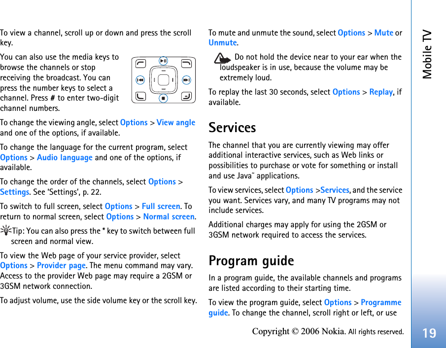 Mobile TV19Copyright © 2006 Nokia. All rights reserved.To view a channel, scroll up or down and press the scroll key.You can also use the media keys to browse the channels or stop receiving the broadcast. You can press the number keys to select a channel. Press # to enter two-digit channel numbers. To change the viewing angle, select Options &gt; View angle and one of the options, if available.To change the language for the current program, select  Options &gt; Audio language and one of the options, if available.To change the order of the channels, select Options &gt; Settings. See ‘Settings’, p. 22.To switch to full screen, select Options &gt; Full screen. To return to normal screen, select Options &gt; Normal screen.Tip: You can also press the * key to switch between full screen and normal view.To view the Web page of your service provider, select  Options &gt; Provider page. The menu command may vary. Access to the provider Web page may require a 2GSM or 3GSM network connection.To adjust volume, use the side volume key or the scroll key.To mute and unmute the sound, select Options &gt; Mute or Unmute.Do not hold the device near to your ear when the loudspeaker is in use, because the volume may be extremely loud.To replay the last 30 seconds, select Options &gt; Replay, if available.ServicesThe channel that you are currently viewing may offer additional interactive services, such as Web links or possibilities to purchase or vote for something or install and use Java™ applications. To view services, select Options &gt;Services, and the service you want. Services vary, and many TV programs may not include services. Additional charges may apply for using the 2GSM or 3GSM network required to access the services.Program guideIn a program guide, the available channels and programs are listed according to their starting time.To view the program guide, select Options &gt; Programme guide. To change the channel, scroll right or left, or use 
